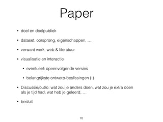 Paper
• doel en doelpubliek
• dataset: oorsprong, eigenschappen, …
• verwant werk, web & literatuur
• visualisatie en interactie
• eventueel: opeenvolgende versies
• belangrijkste ontwerp-beslissingen (!)
• Discussie/outro: wat zou je anders doen, wat zou je extra doen 
als je tijd had, wat heb je geleerd, …
• besluit
70
 