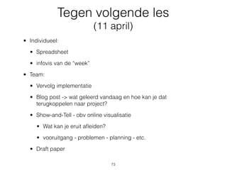 Tegen volgende les
(11 april)
• Individueel:
• Spreadsheet
• infovis van de “week”
• Team:
• Vervolg implementatie
• Blog post -> wat geleerd vandaag en hoe kan je dat
terugkoppelen naar project?
• Show-and-Tell - obv online visualisatie
• Wat kan je eruit aﬂeiden?
• vooruitgang - problemen - planning - etc.
• Draft paper
73
 