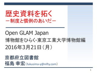 1
Open GLAM Japan
博物館をひらく-東京工業大学博物館編
2016年3月21日（月）
歴史資料を拓く
－制度と慣例のあいだ－
京都府立図書館
福島 幸宏（fukusima-y@nifty.com）
 