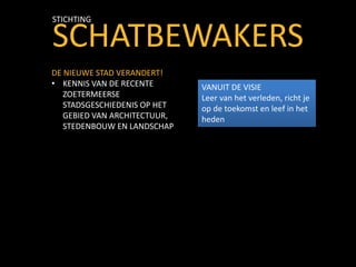 SCHATBEWAKERS
STICHTING
DE NIEUWE STAD VERANDERT!
• KENNIS VAN DE RECENTE
ZOETERMEERSE
STADSGESCHIEDENIS OP HET
GEBIED VAN ARCHITECTUUR,
STEDENBOUW EN LANDSCHAP
VANUIT DE VISIE
Leer van het verleden, richt je
op de toekomst en leef in het
heden
 