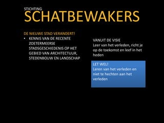SCHATBEWAKERS
STICHTING
DE NIEUWE STAD VERANDERT!
• KENNIS VAN DE RECENTE
ZOETERMEERSE
STADSGESCHIEDENIS OP HET
GEBIED VAN ARCHITECTUUR,
STEDENBOUW EN LANDSCHAP
VANUIT DE VISIE
Leer van het verleden, richt je
op de toekomst en leef in het
heden
LET WEL!
Leren van het verleden en
niet te hechten aan het
verleden
 