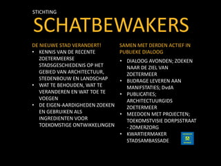 SCHATBEWAKERS
STICHTING
SAMEN MET DERDEN ACTIEF IN
PUBLIEKE DIALOOG
• DIALOOG AVONDEN; ZOEKEN
NAAR DE ZIEL VAN
ZOETERMEER
• BIJDRAGE LEVEREN AAN
MANIFSTATIES; DvdA
• PUBLICATIES;
ARCHITECTUURGIDS
ZOETERMEER
• MEEDOEN MET PROJECTEN;
TOEKOMSTVISIE DORPSSTRAAT
- ZOMERZORG
• KWARTIERMAKER
STADSAMBASSADE
DE NIEUWE STAD VERANDERT!
• KENNIS VAN DE RECENTE
ZOETERMEERSE
STADSGESCHIEDENIS OP HET
GEBIED VAN ARCHITECTUUR,
STEDENBOUW EN LANDSCHAP
• WAT TE BEHOUDEN, WAT TE
VERANDEREN EN WAT TOE TE
VOEGEN
• DE EIGEN-AARDIGHEDEN ZOEKEN
EN GEBRUIKEN ALS
INGREDIENTEN VOOR
TOEKOMSTIGE ONTWIKKELINGEN
 