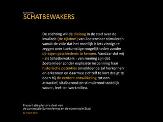De stichting wil de dialoog in de stad over de
kwaliteit (de rijkdom) van Zoetermeer stimuleren
vanuit de visie dat het moeilijk is iets zinnigs te
zeggen over toekomstige mogelijkheden zonder
de eigen geschiedenis te kennen. Vandaar dat wij
- als Schatbewakers - van mening zijn dat
Zoetermeer zonder expliciete inspanning haar
historische potenties onvoldoende zal herkennen
en erkennen en daarmee zichzelf te kort dreigt te
doen bij de verdere ontwikkeling tot een
attractief, vitaliserend en stimulerend stedelijk
woon-, leef- en werkmilieu.
Presentatie plenaire deel van
de commissie Samenleving en de commissie Stad
21 maart 2016
SCHATBEWAKERS
STICHTING
 