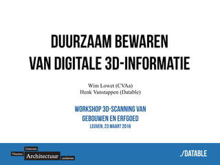 ./datable
Duurzaam bewaren
van digitale 3D-informatie
Wim Lowet (CVAa)
Henk Vanstappen (Datable)
Workshop 3D-scanning van
gebouwen en erfgoed
Leuven, 23 maart 2016
 