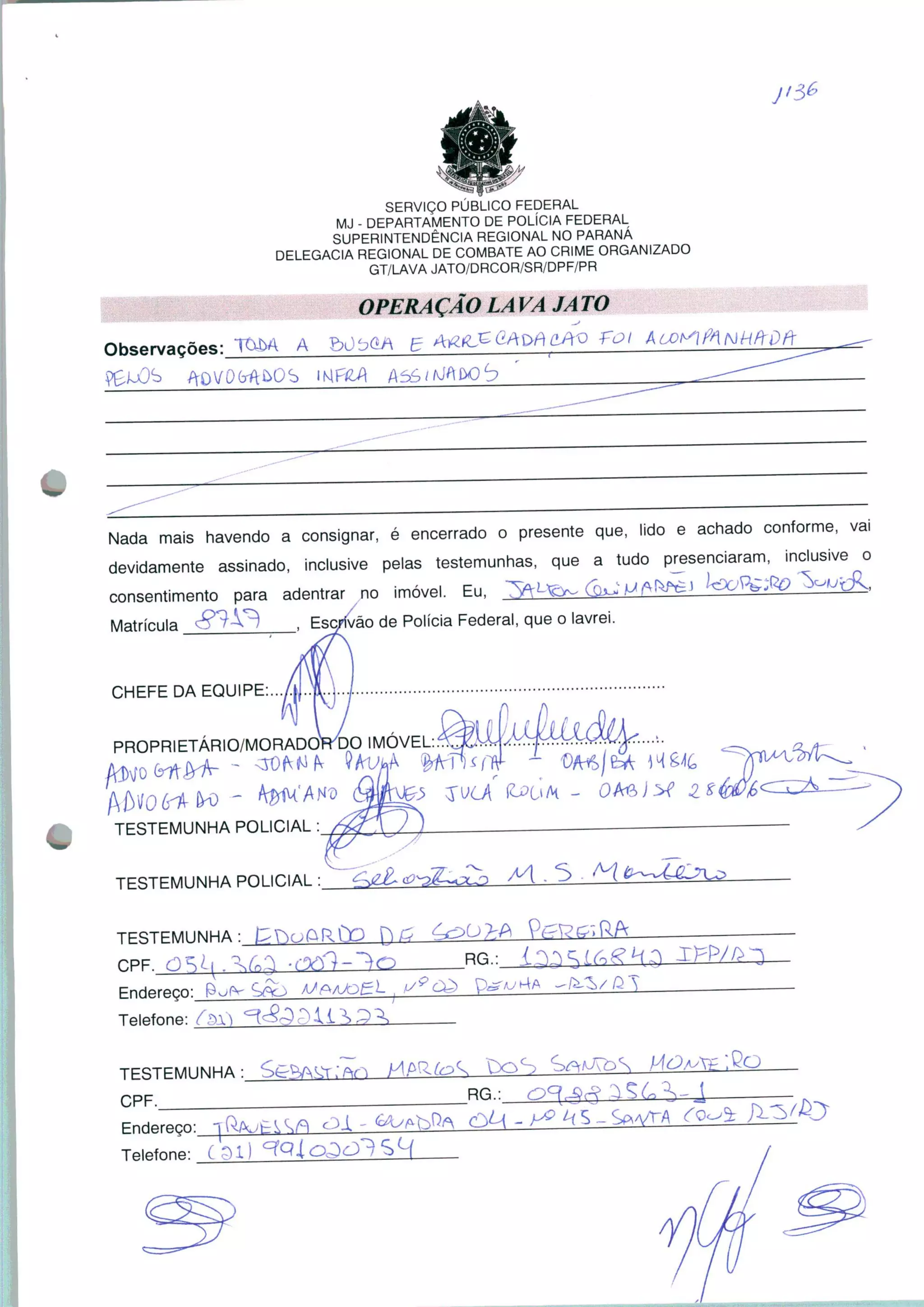 SERVIÇO PÚBLICO FEDERAL
MJ - DEPARTAMENTO DE POLÍCIA FEDERAL
SUPERINTENDÊNCIA REGIONAL NO PARANÁ
DELEGACIA REGIONAL DE COMBATE AO CRIME ORGANIZADO
GT/LAVA JATO/DRCOR/SR/DPF/PR
OPERAÇÃO LAVA JATO
Nada mais havendo a consignar, é encerrado o presente que, lido e achado conforme, vai
devidamente assinado, inclusive pelas testemunhas, que a tudo presenciaram, inclusive o
consentimento para adentrar no imóvel. Eu, ^L^To^ UKfiO ^'K
Matrícula ^ v) Esc/ívão de Polícia Federal, que o lavrei.
CHEFE DA EQUIPE;
PROPRIETÁRIO/MORADO^DO IMÓVEL
TESTEMUNHA POLICIAL :
TESTEMUNHA POLICIAL : M.S-^l
TESTEMUNHA :
RG.:
Endereço:
Telefone: f$)
TESTEMUNHA :,
CPF. __^
boS
Rn-
£4 k s _
Telefone: ffll
 