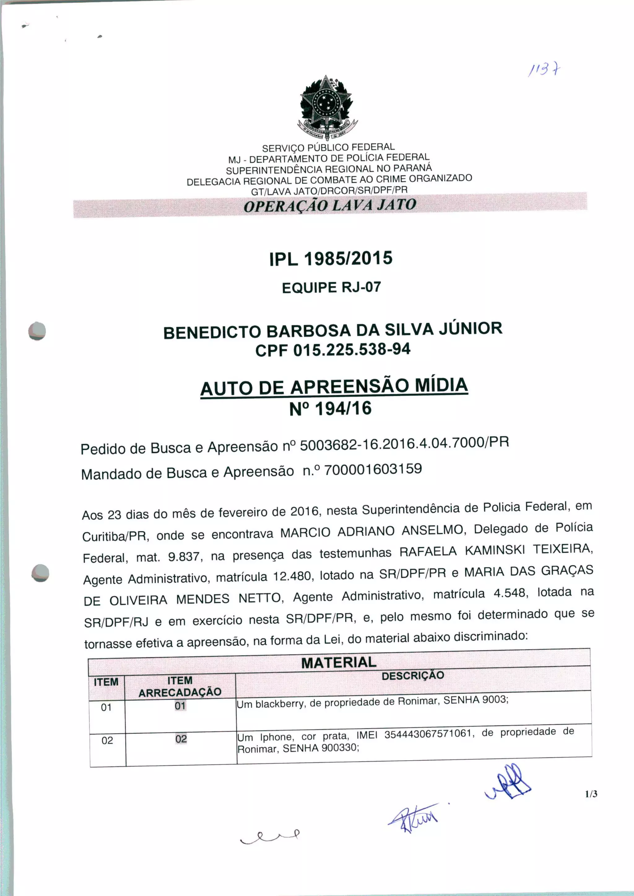 SERVIÇO PÚBLICO FEDERAL
MJ - DEPARTAMENTO DE POLÍCIA FEDERAL
SUPERINTENDÊNCIA REGIONAL NO PARANÁ
DELEGACIA REGIONAL DE COMBATE AO CRIME ORGANIZADO
GT/LAVA JATO/DRCOR/SR/DPF/PR
IPL 1985/2015
EQUIPE RJ-07
# BENEDICTO BARBOSA DA SILVA JÚNIOR
CPF 015.225.538-94
AUTO DE APREENSÃO MÍDIA
N° 194/16
Pedido de Busca e Apreensão n° 5003682-16.2016.4.04.7000/PR
Mandado de Busca e Apreensão n.° 700001603159
Aos 23 dias do mês de fevereiro de 2016, nesta Superintendência de Policia Federal, em
Curitiba/PR, onde se encontrava MÁRCIO ADRIANO ANSELMO, Delegado de Polícia
Federal, mat. 9.837, na presença das testemunhas RAFAELA KAMINSKI TEIXEIRA,
• Agente Administrativo, matrícula 12.480, lotado na SR/DPF/PR e MARIA DAS GRAÇAS
DE OLIVEIRA MENDES NETTO, Agente Administrativo, matrícula 4.548, lotada na
SR/DPF/RJ e em exercício nesta SR/DPF/PR, e, pelo mesmo foi determinado que se
tornasse efetiva a apreensão, na forma da Lei, do material abaixo discriminado:
MATERIAL
ITEM
01
02
ITEM
ARRECADAÇÃO
Um blackberry, de propriedade de Ronimar, SENHA 9003;
02
DESCRIÇÃO
Um Iphone, cor prata, IMEI 354443067571061, de propriedade de
Ronimar, SENHA 900330;
1/3
 