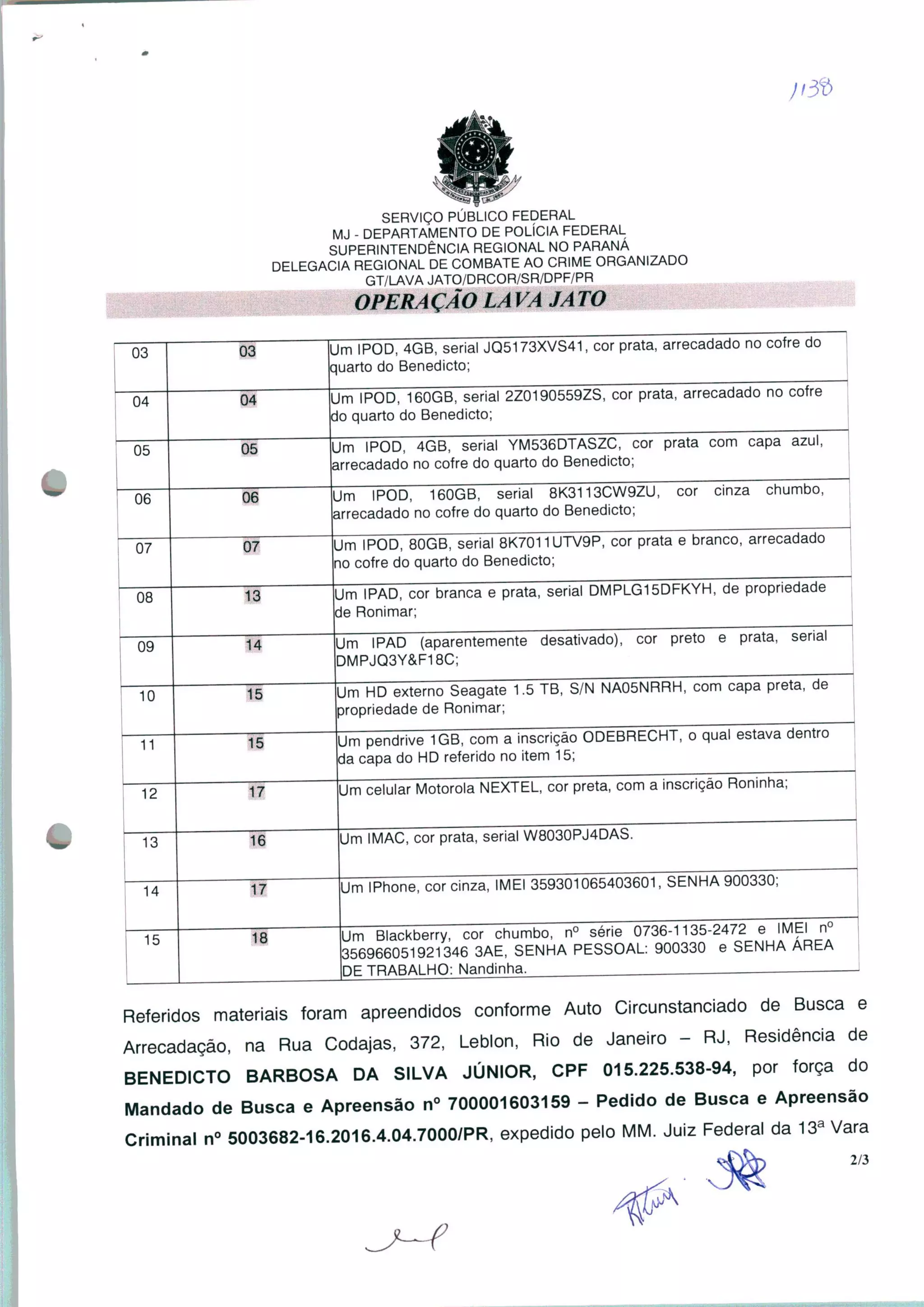 SERVIÇO PÚBLICO FEDERAL
MJ - DEPARTAMENTO DE POLÍCIA FEDERAL
SUPERINTENDÊNCIA REGIONAL NO PARANÁ
DELEGACIA REGIONAL DE COMBATE AO CRIME ORGANIZADO
GT/LAVA JATO/DRCOR/SR/DPF/PR
ílPFRAfÃC) LAVA JATO
03 03
m IPOD, 4GB, serial JQ5173XVS41, cor prata, arrecadado no cofre do
uarto do Benedicto;
04
m IPOD, 160GB, serial 2Z0190559ZS, cor prata, arrecadado no cofre
o quarto do Benedicto;
05
i IPOD, 4GB, serial YM536DTASZC, cor prata com capa azul,
recadado no cofre do quarto do Benedicto;
06
m IPOD, 160GB, serial 8K3113CW9ZU, cor cinza chumbo,
rrecadado no cofre do quarto do Benedicto;
07 07
m IPOD, 80GB, serial 8K7011UTV9P, cor prata e branco, arrecadado
o cofre do quarto do Benedicto;
08 13
m IPAD, cor branca e prata, serial DMPLG15DFKYH, de propriedade
e Ronimar;
Um IPAD (aparentemente desativado), cor preto e prata, serial
DMPJQ3Y&F18C;
09
10
Um HD externo Seagate 1.5 TB, S/N NA05NRRH, com capa preta, de
propriedade de Ronimar;
11 15
Um pendrive 1GB, com a inscrição ODEBRECHT, o qual estava dentn
da capa do HD referido no item 15;
12 17
Um celular Motorola NEXTEL, cor preta, com a inscrição Roninha;
13
14
Um IMAC, cor prata, serial W8030PJ4DAS
Um IPhone, cor cinza, IMEI 359301065403601, SENHA 900330;
15 18
Um Blackberry, cor chumbo, n° série 0736-1135-2472 e IMEI n°
356966051921346 3AE, SENHA PESSOAL: 900330 e SENHA ÁREA
DE TRABALHO: Nandinha. .—.
Referidos materiais foram apreendidos conforme Auto Circunstanciado de Busca e
Arrecadação, na Rua Codajas, 372, Leblon, Rio de Janeiro - RJ, Residência de
BENEDICTO BARBOSA DA SILVA JÚNIOR, CPF 015.225.538-94, por força do
Mandado de Busca e Apreensão n° 700001603159 - Pedido de Busca e Apreensão
Criminal n° 5003682-16.2016.4.04.7000/PR, expedido pelo MM. Juiz Federal da 13a Vara
2/3
 