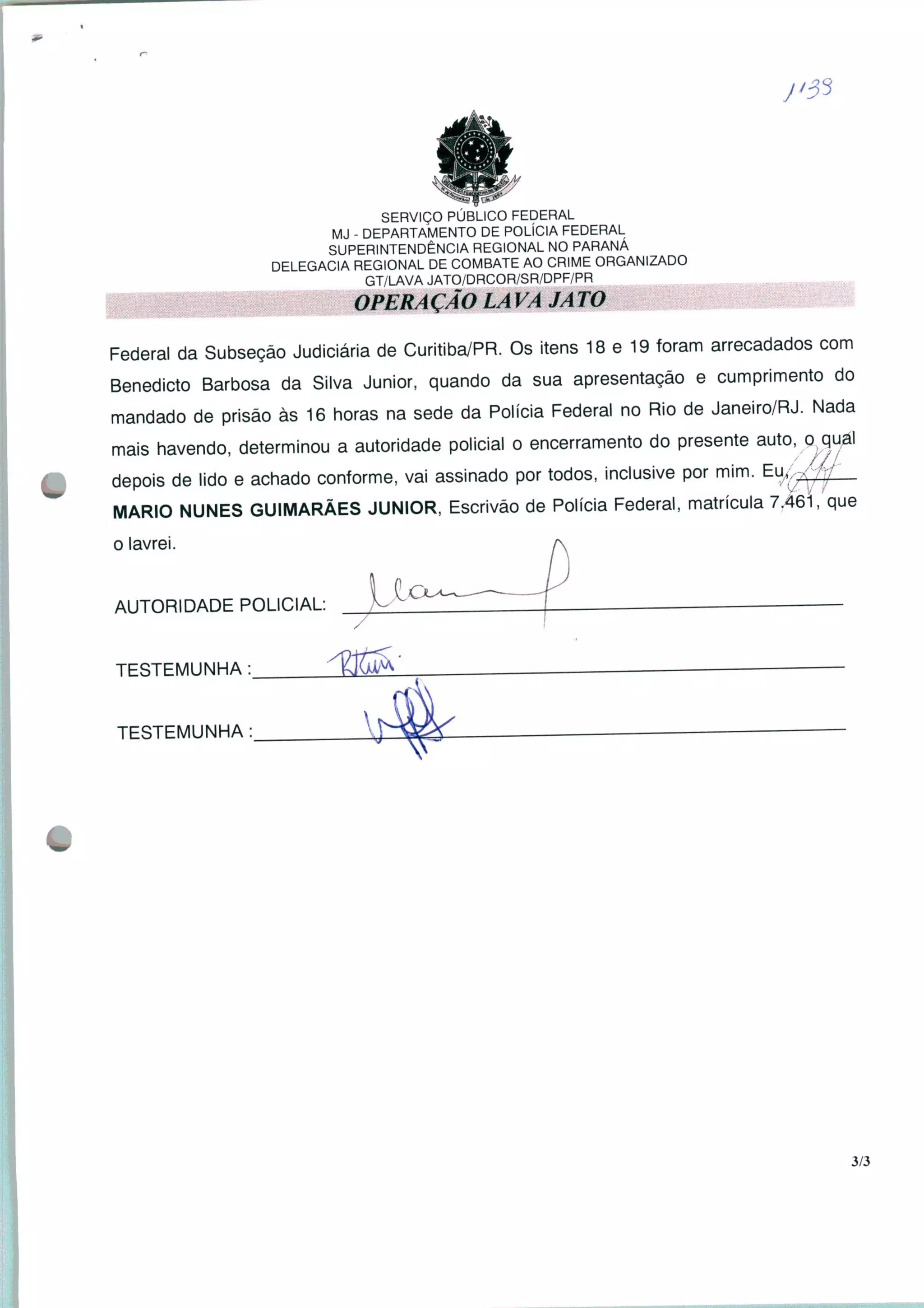 SERVIÇO PÚBLICO FEDERAL
MJ - DEPARTAMENTO DE POLÍCIA FEDERAL
SUPERINTENDÊNCIA REGIONAL NO PARANÁ
DELEGACIA REGIONAL DE COMBATE AO CRIME ORGANIZADO
GT/LAVA JATO/DRCOR/SR/DPF/PR
OPERACÃO LA VA JA TO
Federal da Subseção Judiciária de Curitiba/PR. Os itens 18 e 19 foram arrecadados com
Benedicto Barbosa da Silva Júnior, quando da sua apresentação e cumprimento do
mandado de prisão às 16 horas na sede da Polícia Federal no Rio de Janeiro/RJ. Nada
mais havendo, determinou a autoridade policial o encerramento do presente auto, o qual
depois de lido e achado conforme, vai assinado por todos, inclusive por mim. Eu^
MARIO NUNES GUIMARÃES JÚNIOR, Escrivão de Polícia Federal, matrícula 7.46Í que
o lavrei.
AUTORIDADE POLICIAL:
TESTEMUNHA:
TESTEMUNHA:
3/3
 