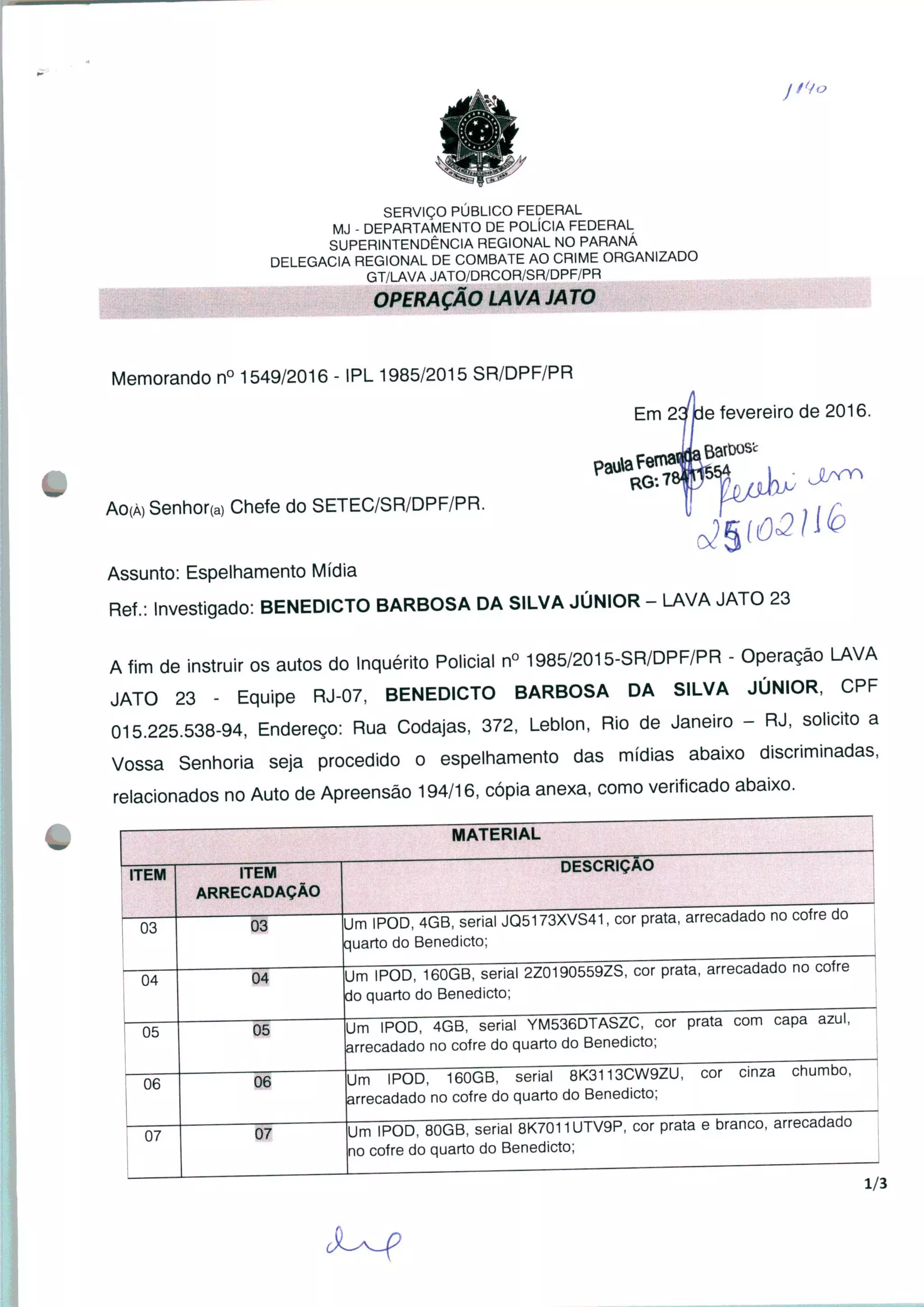 SERVIÇO PÚBLICO FEDERAL
MJ - DEPARTAMENTO DE POLÍCIA FEDERAL
SUPERINTENDÊNCIA REGIONAL NO PARANÁ
DELEGACIA REGIONAL DE COMBATE AO CRIME ORGANIZADO
GT/LAVA JATO/DRCOR/SR/DPF/PR
OPERAÇÃO LAVA JATO
Memorando n° 1549/2016 - IPL 1985/2015 SR/DPF/PR
Em 23tie fevereiro de 2016.
Ao(À)Senhor(a) Chefe do SETEC/SR/DPF/PR.
Assunto: Espelhamento Mídia
Ref.: Investigado: BENEDICTO BARBOSA DA SILVA JÚNIOR - LAVA JATO 23
Afim de instruir os autos do Inquérito Policial n° 1985/2015-SR/DPF/PR - Operação LAVA
JATO 23 - Equipe RJ-07, BENEDICTO BARBOSA DA SILVA JÚNIOR, CPF
015.225.538-94, Endereço: Rua Codajas, 372, Leblon, Rio de Janeiro - RJ, solicito a
Vossa Senhoria seja procedido o espelhamento das mídias abaixo discriminadas,
relacionados no Auto de Apreensão 194/16, cópia anexa, como verificado abaixo.
ITEM
03
04
05
06
07
MATERIAL
ITEM
ARRECADAÇÃO
Um IPOD, 4GB, serial JQ5173XVS41, cor prata, arrecadado no cofre do
quarto do Benedicto;
Um IPOD, 160GB, serial 2Z0190559ZS, cor prata, arrecadado no cofre
do quarto do Benedicto;
06
07
DESCRIÇÃO
Um IPOD, 4GB, seria! YM536DTASZC, cor prata com capa azul,
arrecadado no cofre do quarto do Benedicto;
Um IPOD, 160GB, serial 8K3113CW9ZU, cor cinza chumbo,
arrecadado no cofre do quarto do Benedicto;
Um IPOD, 80GB, serial 8K7011UTV9P, cor prata e branco, arrecadado
no cofre do quarto do Benedicto;
1/3
 