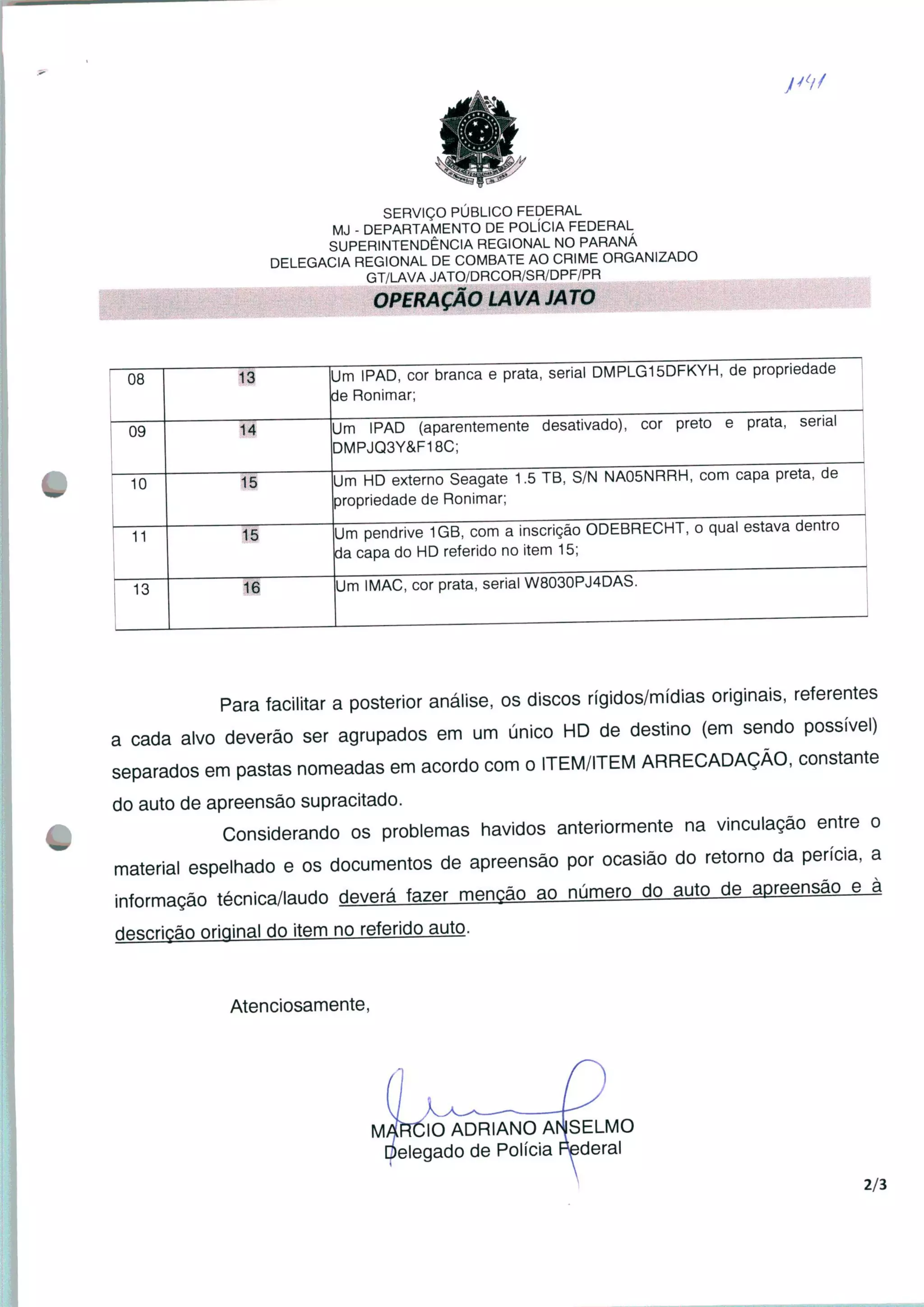 SERVIÇO PÚBLICO FEDERAL
MJ - DEPARTAMENTO DE POLÍCIA FEDERAL
SUPERINTENDÊNCIA REGIONAL NO PARANÁ
DELEGACIA REGIONAL DE COMBATE AO CRIME ORGANIZADO
GT/LAVA JATO/DRCOR/SR/DPF/PR
OPERAÇÃO LAVA JATO
08 13 Um IPAD, cor branca e prata, serial DMPLG15DFKYH, de propriedade
de Ronimar;
09 14
Um IPAD (aparentemente desativado), cor preto e prata, serial
DMPJQ3Y&F18C;
Um HD externo Seagate 1.5 TB, S/N NA05NRRH, com capa preta, de
propriedade de Ronimar;
10
11
Um pendrive 1GB, com a inscrição ODEBRECHT, o qual estava dentro
da capa do HD referido no item 15;
13
Um IMAC, cor prata, serial W8030PJ4DAS.
Para facilitar a posterior análise, os discos rígidos/mídias originais, referentes
a cada alvo deverão ser agrupados em um único HD de destino (em sendo possível)
separados em pastas nomeadas em acordo com o ITEM/ITEM ARRECADAÇÃO, constante
do auto de apreensão supracitado.
Considerando os problemas havidos anteriormente na vinculação entre o
material espelhado e os documentos de apreensão por ocasião do retorno da perícia, a
informação técnica/laudo ripará fazer menção ao número do auto de apreensão e à
descrição original do item no referido auto.
Atenciosamente,
/IARCIO ADRIANO ANSELMO
ielegado de Polícia Federal
2/3
 