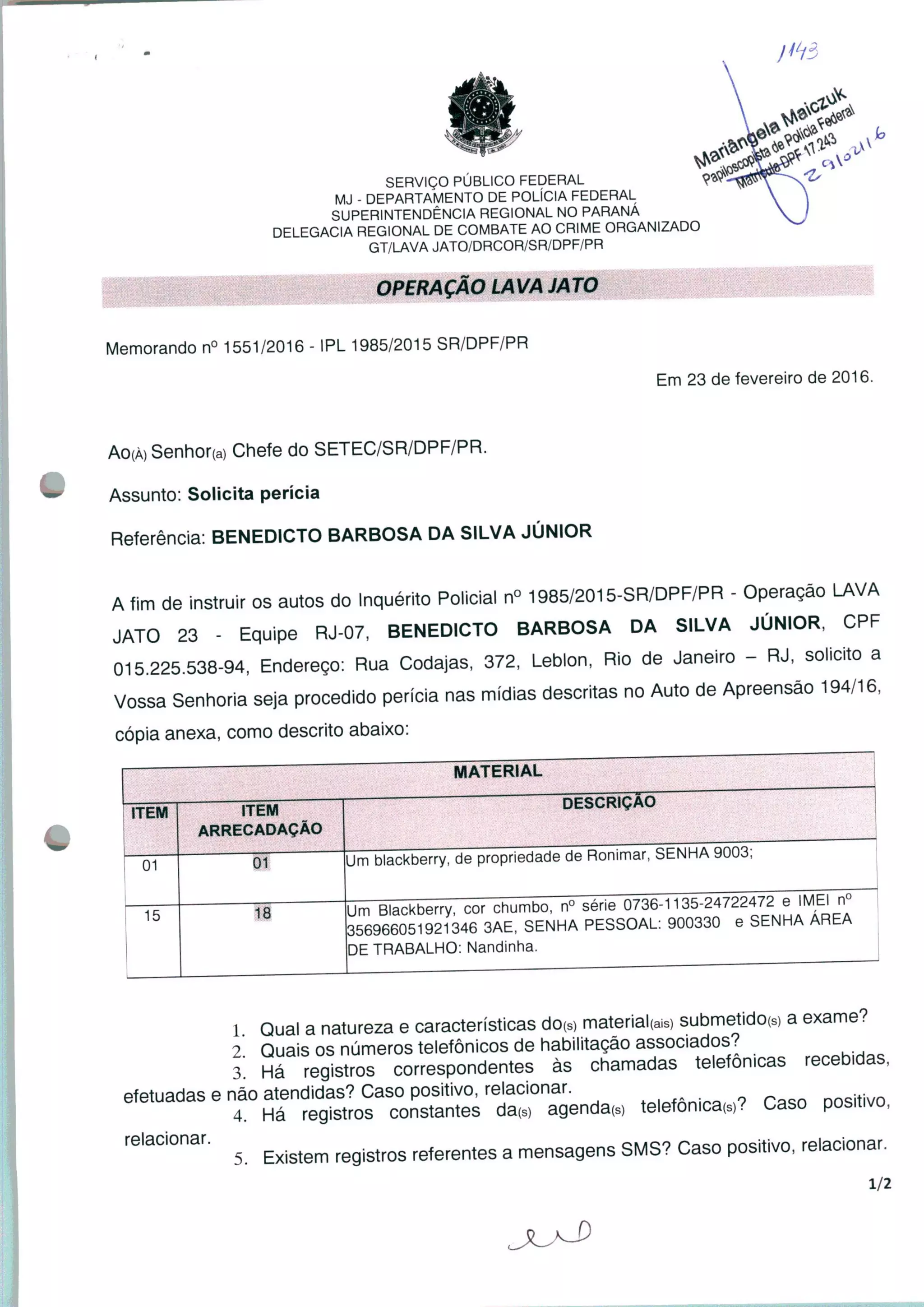 SERVIÇO PÚBLICO FEDERAL
MJ - DEPARTAMENTO DE POLÍCIA FEDERAL
SUPERINTENDÊNCIA REGIONAL NO PARANÁ
DELEGACIA REGIONAL DE COMBATE AO CRIME ORGANIZADO
GT/LAVA JATO/DRCOR/SR/DPF/PR
OPERAÇÃO LAVA JATO
Memorando n° 1551/2016 - IPL 1985/2015 SR/DPF/PR
H¥.
M0#.
Em 23 de fevereiro de 2016.
AO(À) Senhor(a) Chefe do SETEC/SR/DPF/PR.
Assunto: Solicita perícia
Referência. BENEDICTO BARBOSA DA SILVA JÚNIOR
A fim de instruir os autos do Inquérito Policial n° 1985/2015-SR/DPF/PR - Operação LAVA
JATO 23 - Equipe RJ-07, BENEDICTO BARBOSA DA SILVA JÚNIOR, CPF
015.225.538-94, Endereço: Rua Codajas, 372, Leblon, Rio de Janeiro - RJ, solicito a
Vossa Senhoria seja procedido perícia nas mídias descritas no Auto de Apreensão 194/16,
cópia anexa, como descrito abaixo:
MATERIAL
ITEM
01
15
ITEM
ARRECADAÇÃO
Um blackberry, de propriedade de Ronimar, SENHA 9003;
18
DESCRIÇÃO
Um Blackberry, cor chumbo, n° série 0736-1135-2472247^ e imEI n°
356966051921346 3AE, SENHA PESSOAL: 900330 e SENHA ÁREA
DE TRABALHO: Nandinha.
1 Qual a natureza e características dorç material^) submetido(S) a exame.
2 Quais os números telefônicos de habilitação associados?
3. Há registros correspondentes às chamadas telefônicas recebidas,
efetuadas e não atendidas? Caso positivo, relacionar. ...... - raso D0SJtiv0
4. Há registros constantes da(s) agenda(s) telefônica^? Caso positivo,
relacionar. . referentes g mensagens SMS? Caso positivo, relacionar.
1/2
 