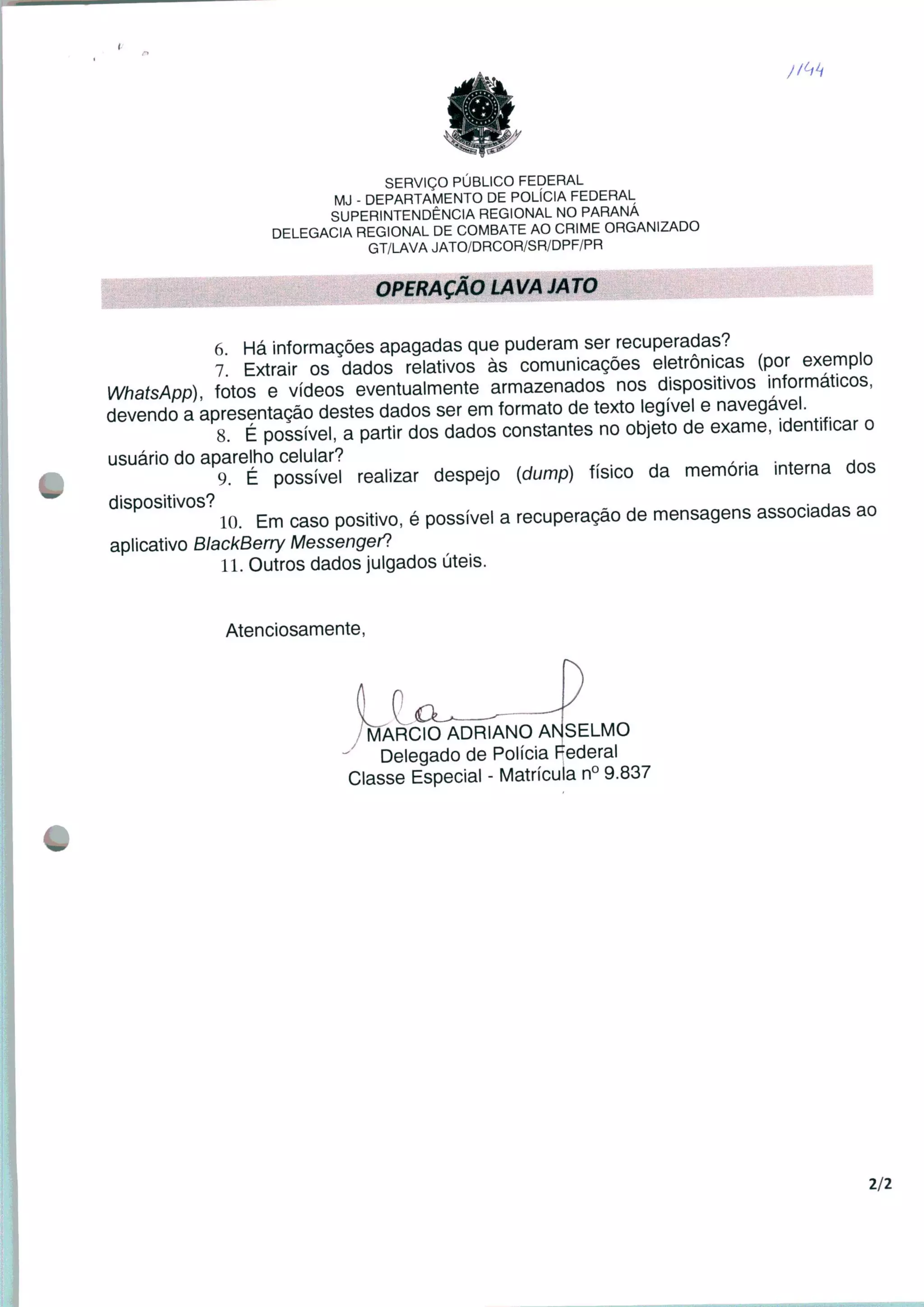 SERVIÇO PÚBLICO FEDERAL
MJ - DEPARTAMENTO DE POLÍCIA FEDERAL
SUPERINTENDÊNCIA REGIONAL NO PARANÁ
DELEGACIA REGIONAL DE COMBATE AO CRIME ORGANIZADO
GT/LAVA JATO/DRCOR/SR/DPF/PR
OPERAÇÃO LAVA JATO
6 Há informações apagadas que puderam ser recuperadas?
7 Extrair os dados relativos às comunicações eletrônicas (por exemplo
WhatsApp) fotos e vídeos eventualmente armazenados nos dispositivos informáticos,
devendo a apresentação destes dados ser em formato de texto legível e navegável.
8. É possível, a partir dos dados constantes no objeto de exame, identificar o
usuário do aparelho celular? , . . .
9. É possível realizar despejo (dump) físico da memória interna dos
' 10. Em caso positivo, é possível a recuperação de mensagens associadas ao
aplicativo BlackBerry Messengert
11. Outros dados julgados úteis.
Atenciosamente,
MÁRCIO ADRIANO ANSELMO
Delegado de Polícia Federal
Classe Especial - Matrícula n° 9.837
2/2
 