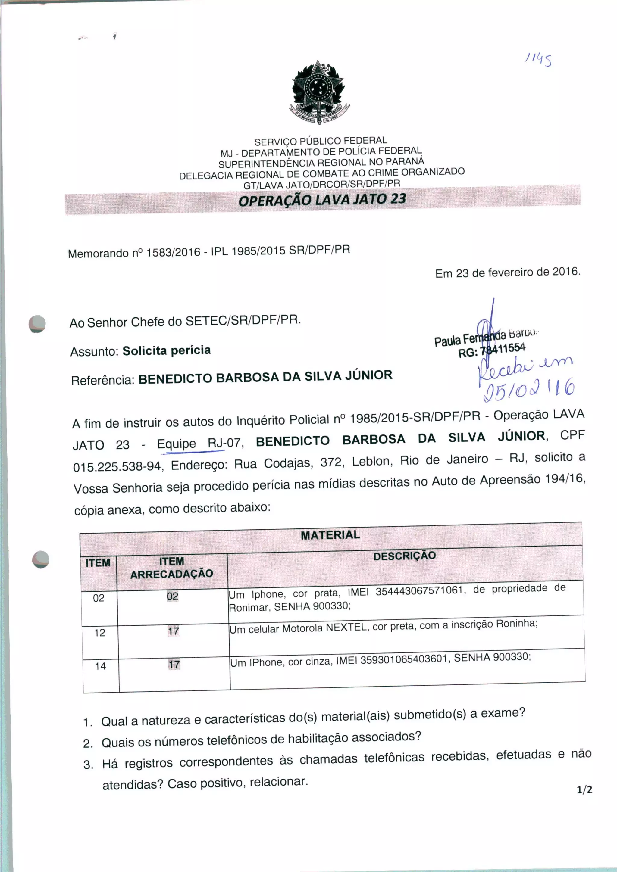SERVIÇO PÚBLICO FEDERAL
MJ - DEPARTAMENTO DE POLÍCIA FEDERAL
SUPERINTENDÊNCIA REGIONAL NO PARANÁ
DELEGACIA REGIONAL DE COMBATE AO CRIME ORGANIZADO
GT/LAVA JATO/DRCOR/SR/DPF/PR
OPERAÇÃO LAVA JATO 23
Memorando n° 1583/2016 - IPL 1985/2015 SR/DPF/PR
Em 23 de fevereiro de 2016.
Paula Fe
- ±/Yf
Ao Senhor Chefe do SETEC/SR/DPF/PR.
Assunto. Solicita perícia
Referência: BENEDICTO BARBOSA DA SILVA JÚNIOR
A fim de instruir os autos do Inquérito Policial n° 1985/2015-SR/DPF/PR - Operação LAVA
JATO 23 - Equipe _RJ;07, BENEDICTO BARBOSA DA SILVA JÚNIOR, CPF
015.225.538-94," Endereço: Rua Codajas, 372, Leblon, Rio de Janeiro - RJ, solicito a
Vossa Senhoria seja procedido perícia nas mídias descritas no Auto de Apreensão 194/16,
cópia anexa, como descrito abaixo:
MATERIAL
ITEM
02
12
14
ITEM
ARRECADAÇÃO
Um Iphone, cor prata, IMEI 354443067571061, de propriedade de
Ronimar, SENHA 900330;
17
17
DESCRIÇÃO
Um celular Motorola NEXTEL, cor preta, com a inscrição Roninha;
|Um IPhone, cor cinza, IMEI 359301065403601, SENHA yuu^30;
1. Qual a natureza e características do(s) material(ais) submetido(s) a exame?
2. Quais os números telefônicos de habilitação associados?
3. Há registros correspondentes às chamadas telefônicas recebidas, efetuadas e não
atendidas? Caso positivo, relacionar.
 
