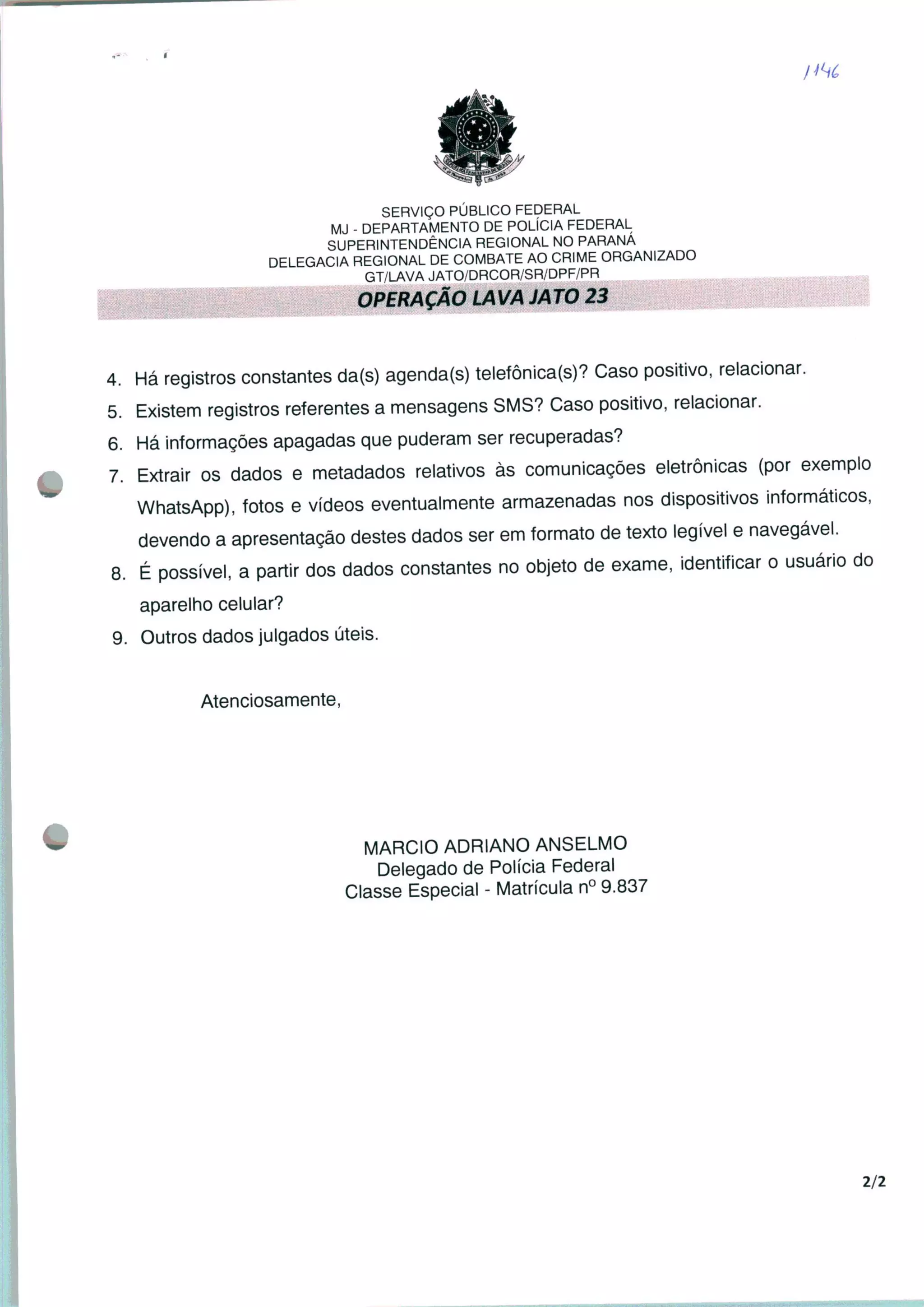 SERVIÇO PÚBLICO FEDERAL
MJ - DEPARTAMENTO DE POLÍCIA FEDERAL
SUPERINTENDÊNCIA REGIONAL NO PARANÁ
DELEGACIA REGIONAL DE COMBATE AO CRIME ORGANIZADO
GT/LAVA JATO/DRCOR/SR/DPF/PR
OPERAÇÃO LAVA JATO 23
4. Há registros constantes da(s) agenda(s) telefônica®? Caso positivo, relacionar.
5. Existem registros referentes a mensagens SMS? Caso positivo, relacionar.
6. Há informações apagadas que puderam ser recuperadas?
7. Extrair os dados e metadados relativos às comunicações eletrônicas (por exemplo
WhatsApp), fotos e vídeos eventualmente armazenadas nos dispositivos informáticos,
devendo a apresentação destes dados ser em formato de texto legível e navegável.
8. É possível, a partir dos dados constantes no objeto de exame, identificar o usuário do
aparelho celular?
9. Outros dados julgados úteis.
Atenciosamente,
MÁRCIO ADRIANO ANSELMO
Delegado de Polícia Federal
Classe Especial - Matrícula n° 9.837
2/2
 
