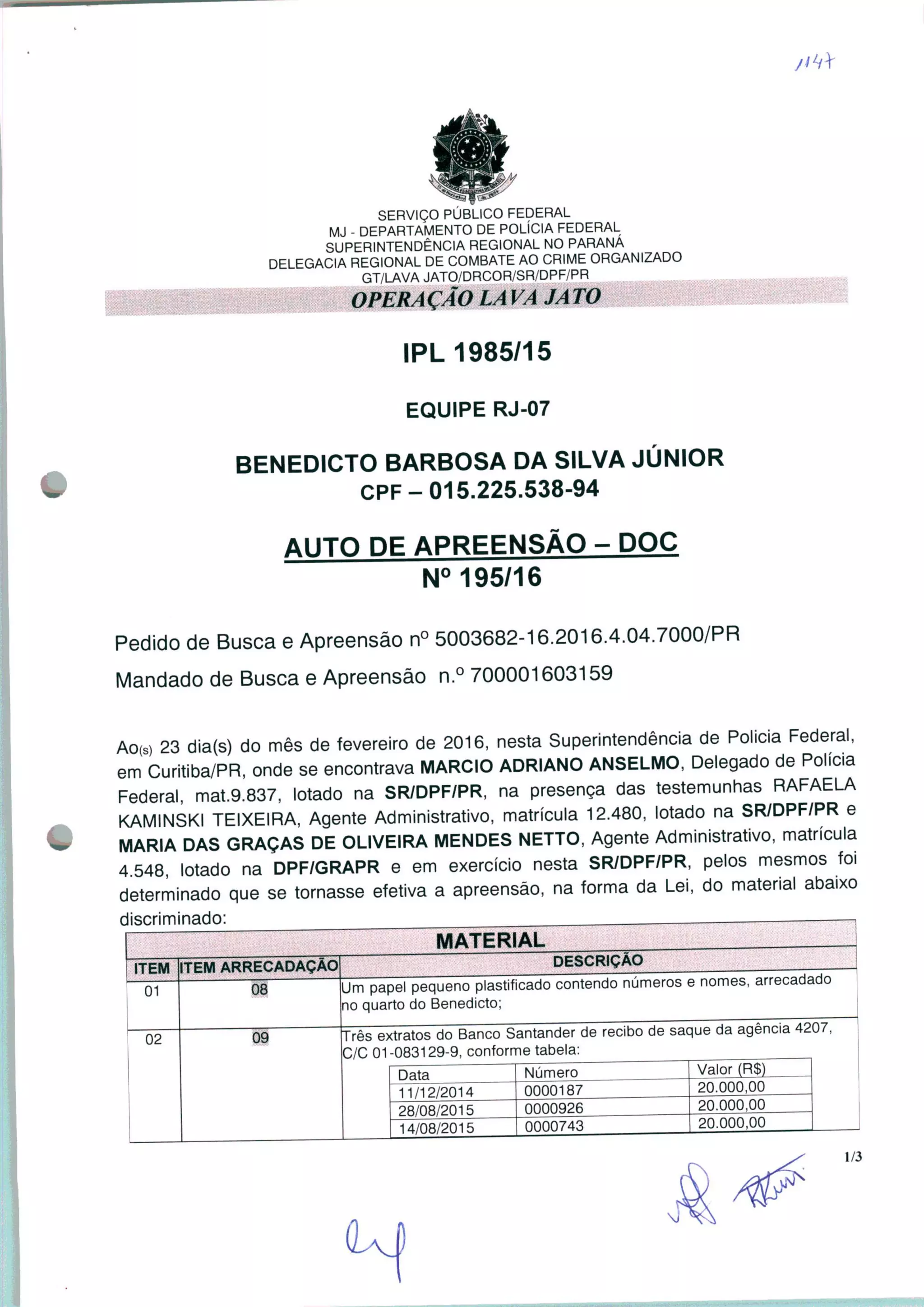 SERVIÇO PÚBLICO FEDERAL
MJ - DEPARTAMENTO DE POLÍCIA FEDERAL
SUPERINTENDÊNCIA REGIONAL NO PARANÁ
DELEGACIA REGIONAL DE COMBATE AO CRIME ORGANIZADO
GT/LAVA JATO/DRCOR/SR/DPF/PR
OPERAÇÃO LA VA JA TO
IPL 1985/15
EQUIPE RJ-07
BENEDICTO BARBOSA DA SILVA JÚNIOR
CPF-015.225.538-94
AUTO DE APREENSÃO - DOC
N° 195/16
Pedido de Busca e Apreensão n° 5003682-16.2016.4.04.7000/PR
Mandado de Busca e Apreensão n.° 700001603159
AO(s) 23 dia(s) do mês de fevereiro de 2016, nesta Superintendência de Policia Federal,
em Curitiba/PR, onde se encontrava MÁRCIO ADRIANO ANSELMO, Delegado de Policia
Federal, mat.9.837, lotado na SR/DPF/PR, na presença das testemunhas RAFAELA
KAMINSKI TEIXEIRA, Agente Administrativo, matrícula 12.480, lotado na SR/DPF/PR e
MARIA DAS GRAÇAS DE OLIVEIRA MENDES NETTO, Agente Administrativo, matrícula
4.548, lotado na DPF/GRAPR e em exercício nesta SR/DPF/PR, pelos mesmos foi
determinado que se tornasse efetiva a apreensão, na forma da Lei, do material abaixo
discriminado: , , . ,
ITEM
01
02
MATERIAL
TEM ARRECADAÇÃO
08
DESCRIÇÃO
Um papel pequeno plastificado contendo números e nomes, arrecadado
no quarto do Benedicto;
Três extratos do Banco Santander de recibo de saque da agência 4207,
C/C 01 -083129-9, conforme tabela:
Data
11/12/2014
28/08/2015
14/08/2015
Número
0000187
0000926
0000743
Valor (R$)
20.000,00
20.000,00
20.000,00
1/3
 