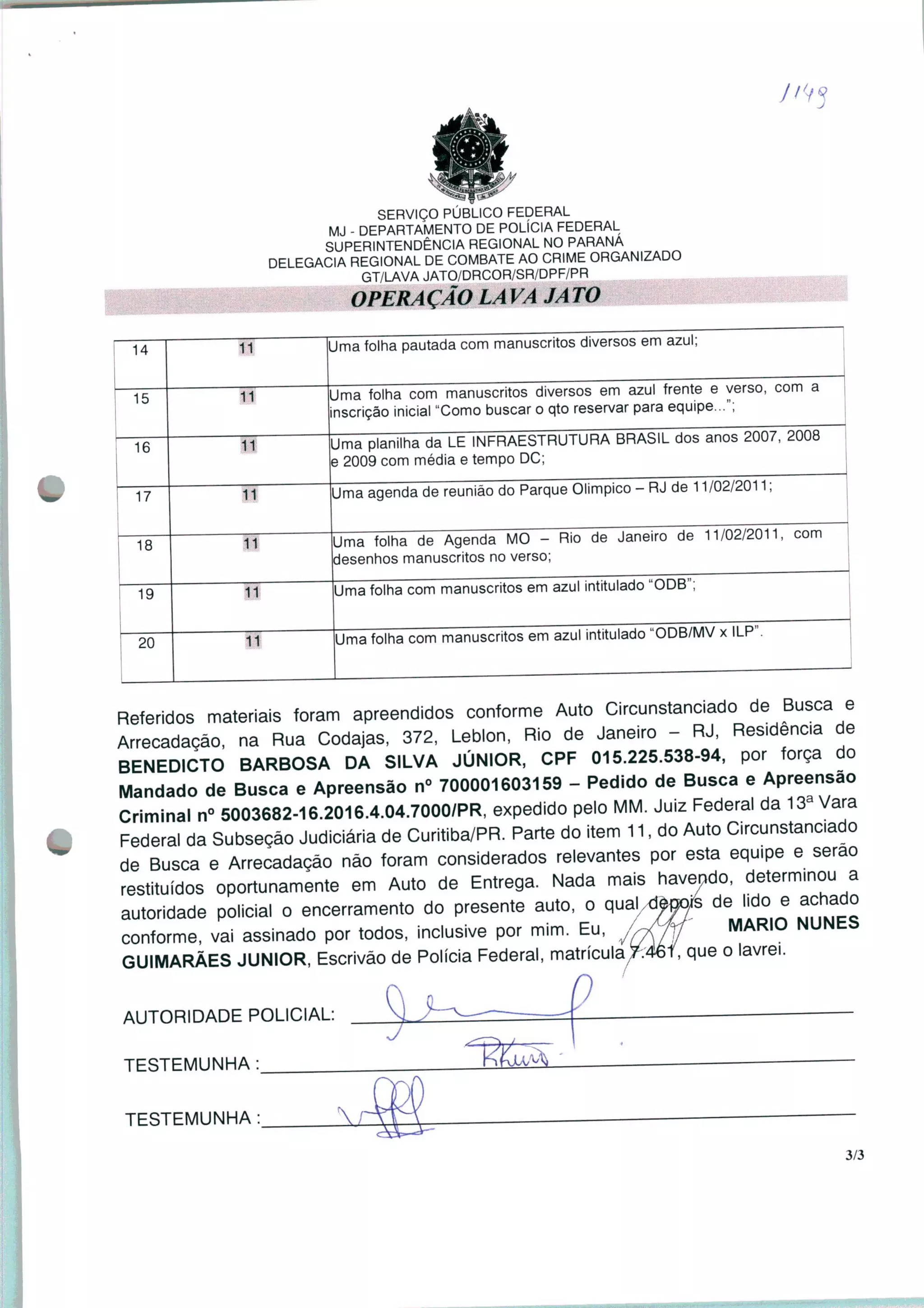 SERVIÇO PÚBLICO FEDERAL
MJ - DEPARTAMENTO DE POLÍCIA FEDERAL
SUPERINTENDÊNCIA REGIONAL NO PARANÁ
DELEGACIA REGIONAL DE COMBATE AO CRIME ORGANIZADO
GT/LAVA JATO/DRCOR/SR/DPF/PR
OPERAÇÃO LA VA JA TO
14 11
Jma folha pautada com manuscritos diversos em azul;
15
Uma folha com manuscritos diversos em azul frente e verso, com a
nscrição inicial "Como buscar o qto reservar para equipe...";
16
Uma planilha da LE INFRAESTRUTURA BRASIL dos anos 2007, 2008
2009 com média e tempo DC;
17 11
Uma agenda de reunião do Parque Olímpico - RJ de 11/02/2011;
18 11
Uma folha de Agenda MO - Rio de Janeiro de 11/02/2011
desenhos manuscritos no verso;
19
~2Õ~
Uma folha com manuscritos em azul intitulado "ODB";
Uma folha com manuscritos em azul intitulado "ODB/MV x ILP".
Referidos materiais foram apreendidos conforme Auto Circunstanciado de Busca e
Arrecadação, na Rua Codajas, 372, Leblon, Rio de Janeiro - RJ, Residenc.a de
BENEDICTO BARBOSA DA SILVA JÚNIOR, CPF 015.225.538-94, por força do
Mandado de Busca e Apreensão n° 700001603159 - Pedido de Busca e Apreensão
Criminal n° 5003682-16.2016.4.04.7000/PR, expedido pelo MM. Juiz Federal da 13a Vara
Federal da Subseção Judiciária de Curitiba/PR. Parte do item 11, do Auto Circunstanciado
de Busca e Arrecadação não foram considerados relevantes por esta equipe e serão
restituídos oportunamente em Auto de Entrega. Nada mais havendo, determinou a
autoridade policial o encerramento do presente auto, o qualxWs de lido e achado
conforme, vai assinado por todos, inclusive por mim. Eu, /r/JV MARI° NUNES
GUIMARÃES JÚNIOR, Escrivão de Polícia Federal, matricularei, que o lavrei.
AUTORIDADE POLICIAL:
TESTEMUNHA :
o
~~
lÁà
TESTEMUNHA :
3/3
 
