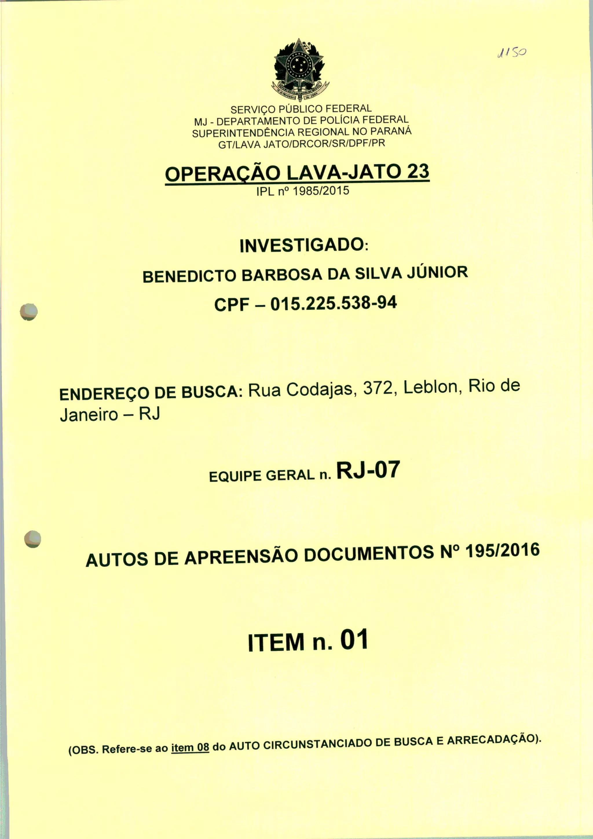 SERVIÇO PÚBLICO FEDERAL
MJ - DEPARTAMENTO DE POLÍCIA FEDERAL
SUPERINTENDÊNCIA REGIONAL NO PARANÁ
GT/LAVA JATO/DRCOR/SR/DPF/PR
OPERAÇÃO LAVA-JATO 23
IPLn0 1985/2015
INVESTIGADO:
BENEDICTO BARBOSA DA SILVA JÚNIOR
CPF-015.225.538-94
ENDEREÇO DE BUSCA: Rua Codajas, 372, Leblon, Rio de
Janeiro - RJ
EQUIPE GERAL n. RJ-07
AUTOS DE APREENSÃO DOCUMENTOS N° 195/2016
ITEM n. 01
(OBS. Refere-se ao itemO8 do AUTO CIRCUNSTANCIADO DE BUSCA E ARRECADAÇÃO).
 