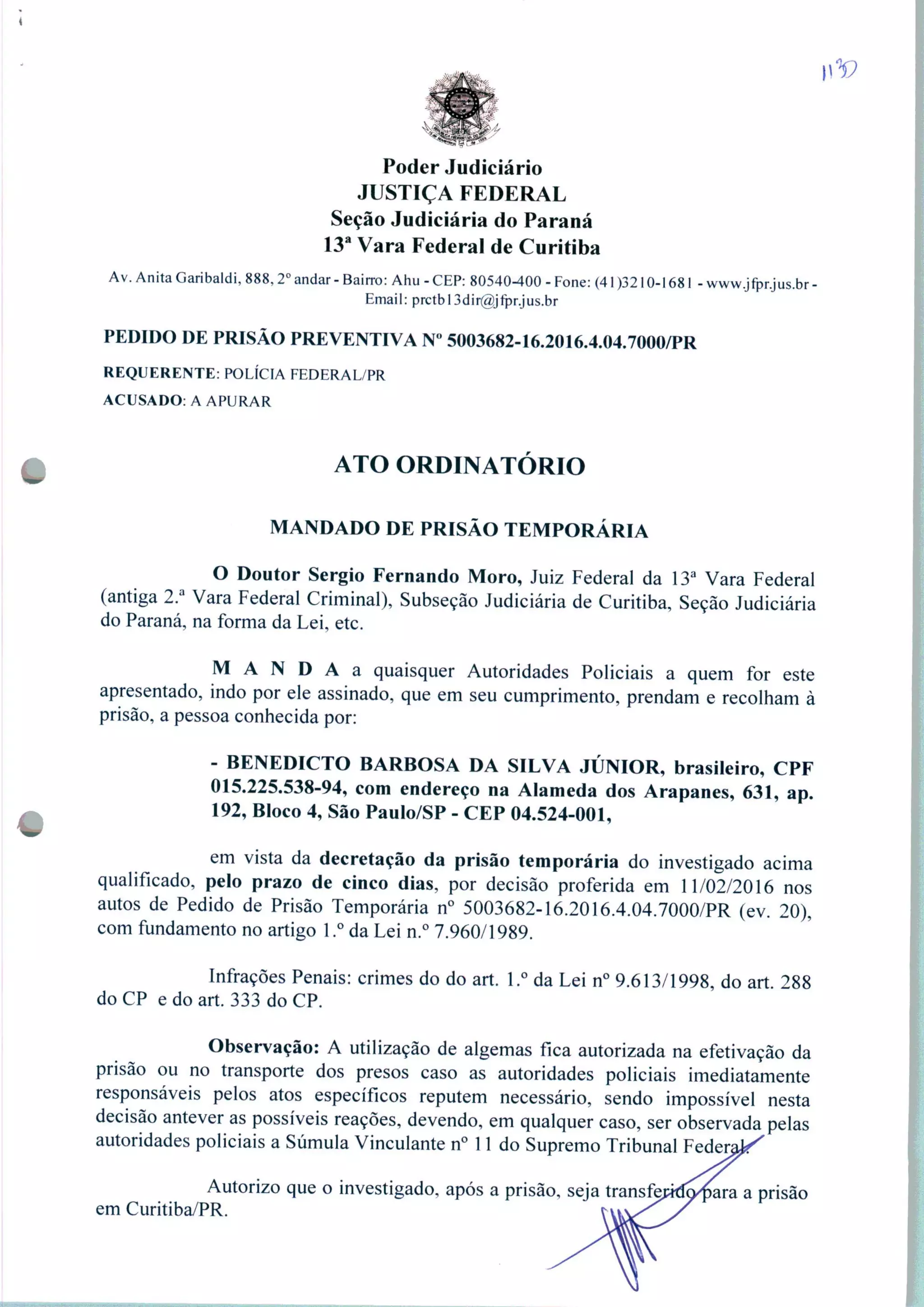 V
Poder Judiciário
JUSTIÇA FEDERAL
Seção Judiciária do Paraná
13a Vara Federal de Curitiba
Av. Anita Garibaldi, 888,2o andar - Bairro: Ahu - CEP: 80540-400 - Fone: (41 )3210-1681 - www.jfpr.jus.br -
Email: prctbl3dir@jfpr.jus.br
PEDIDO DE PRISÃO PREVENTIVA N° 5003682-16.2016.4.04.7000/PR
REQUERENTE: POLÍCIA FEDERAL/PR
ACUSADO: A APURAR
ATO ORDINATÓRIO
MANDADO DE PRISÃO TEMPORÁRIA
O Doutor Sérgio Fernando Moro, Juiz Federal da 13a Vara Federal
(antiga 2.a Vara Federal Criminal), Subseção Judiciária de Curitiba, Seção Judiciária
do Paraná, na forma da Lei, etc.
M A N D A a quaisquer Autoridades Policiais a quem for este
apresentado, indo por ele assinado, que em seu cumprimento, prendam e recolham à
prisão, a pessoa conhecida por:
- BENEDICTO BARBOSA DA SILVA JÚNIOR, brasileiro, CPF
015.225.538-94, com endereço na Alameda dos Arapanes, 631, ap.
192, Bloco 4, São Paulo/SP - CEP 04.524-001,
em vista da decretação da prisão temporária do investigado acima
qualificado, pelo prazo de cinco dias, por decisão proferida em 11/02/2016 nos
autos de Pedido de Prisão Temporária n° 5003682-16.2016.4.04.7000/PR (ev. 20),
com fundamento no artigo 1.° da Lei n.° 7.960/1989.
Infrações Penais: crimes do do art. 1.° da Lei n° 9.613/1998, do art 288
do CP e do art. 333 do CP.
Observação: A utilização de algemas fica autorizada na efetivação da
prisão ou no transporte dos presos caso as autoridades policiais imediatamente
responsáveis pelos atos específicos reputem necessário, sendo impossível nesta
decisão antever as possíveis reações, devendo, em qualquer caso, ser observada pelas
autoridades policiais a Súmula Vinculante n° 11 do Supremo Tribunal Federai "
Autorizo que o investigado, após a prisão, seja transfeprda^ara a prisão
em Curitiba/PR.
 