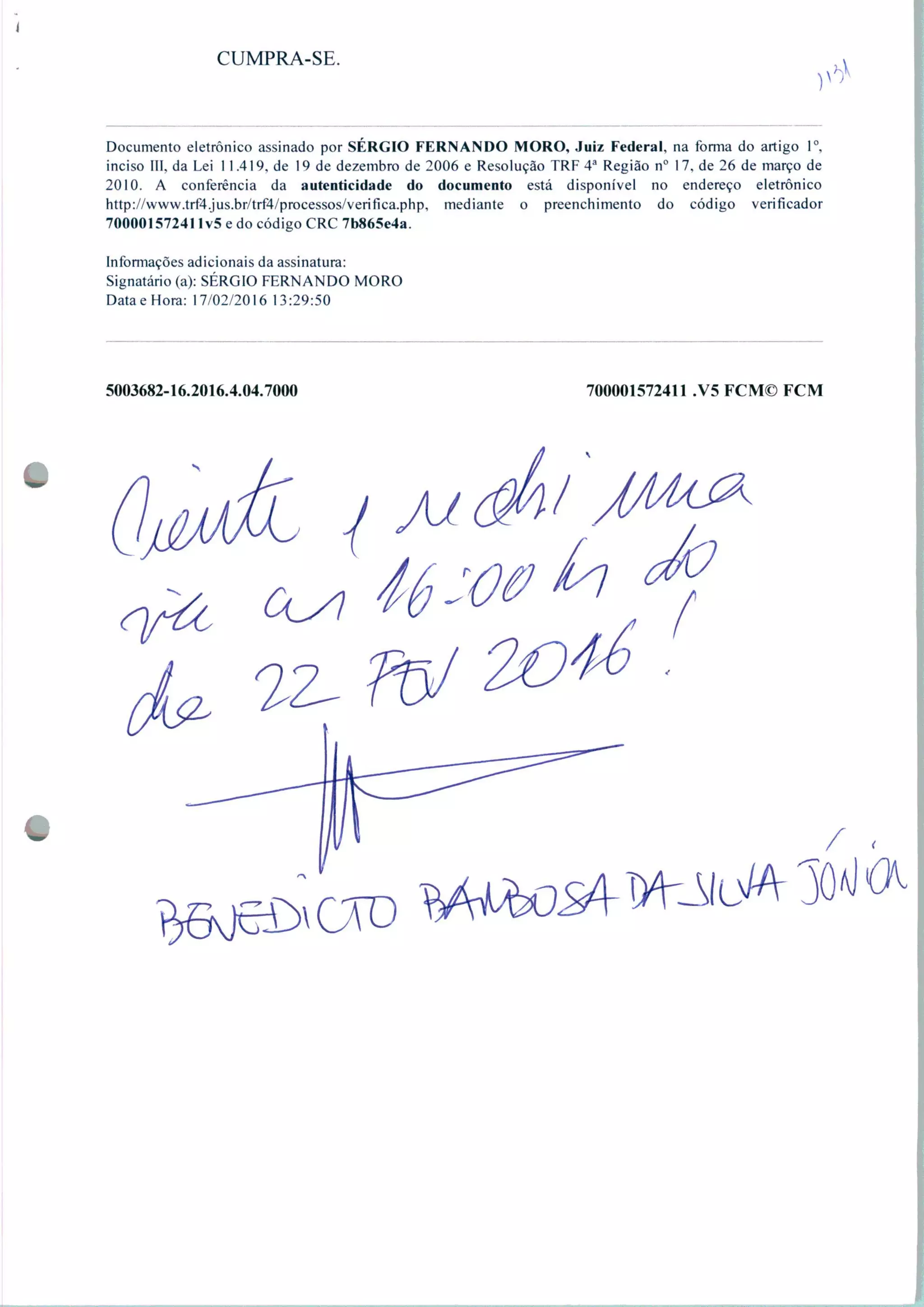 CUMPRA-SE.
Documento eletrônico assinado por SÉRGIO FERNANDO MORO, Juiz Federal, na forma do artigo Io.
inciso III, da Lei 1 1.419, de 19 de dezembro de 2006 e Resolução TRF 4a Região n° 17, de 26 de março de
2010. A conferência da autenticidade do documento está disponível no endereço eletrônico
http://www.trf4.jus.br/trf4/processos/verifica.php, mediante o preenchimento do código verificador
70000157241 Iv5 e do código CRC 7b865e4a.
Informações adicionais da assinatura:
Signatário (a): SÉRGIO FERNANDO MORO
DataeHora: 17/02/2016 13:29:50
5003682-16.2016.4.04.7000 700001572411 .V5 FCM© FCM
 
