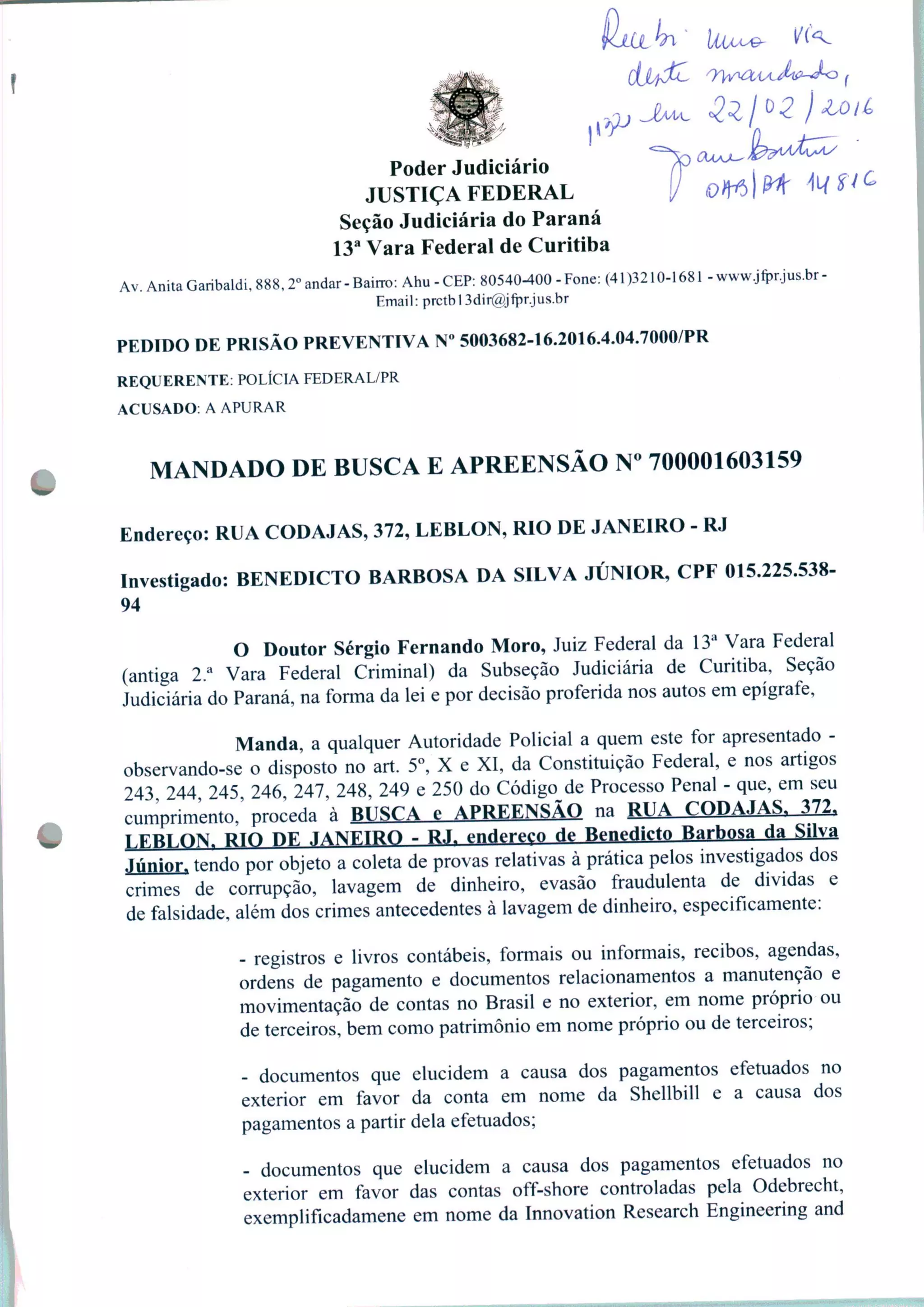 Poder
JUSTIÇA FEDERAL
Seção Judiciária do Paraná
13a Vara Federal de Curitiba
Av. Anita Garibaldi, 888,2° andar-Baitro: Ahu-CEP: 80540-400-Fone: (41)3210-1681 -www.jfprjus.br-
Email: prctbl3dir@yfpr.jus.br
PEDIDO DE PRISÃO PREVENTIVA N° 5003682-16.2016.4.04.7000/PR
REQUERENTE: POLÍCIA FEDERAL/PR
ACUSADO: A APURAR
MANDADO DE BUSCA E APREENSÃO N° 700001603159
Endereço: RUA CODAJAS, 372, LEBLON, RIO DE JANEIRO - RJ
Investigado: BENEDICTO BARBOSA DA SILVA JÚNIOR, CPF 015.225.538-
94
O Doutor Sérgio Fernando Moro, Juiz Federal da 13a Vara Federal
(antiga 2.a Vara Federal Criminal) da Subseção Judiciária de Curitiba, Seção
Judiciária do Paraná, na forma da lei e por decisão proferida nos autos em epígrafe,
Manda, a qualquer Autoridade Policial a quem este for apresentado -
observando-se o disposto no art. 5o, X e XI, da Constituição Federal, e nos artigos
243 244 245, 246, 247, 248, 249 e 250 do Código de Processo Penal - que, em seu
cumprimento,' proceda à BUSCA e APREENSÃO na RUA CODAJAS, 372,
TEBLON, RIO DF JANEIRO - RJ. endereço de Benedicto Barbosa da Silva
Júnior, tendo por objeto a coleta de provas relativas à prática pelos investigados dos
crimes de corrupção, lavagem de dinheiro, evasão fraudulenta de dividas e
de falsidade, além dos crimes antecedentes à lavagem de dinheiro, especificamente:
- registros e livros contábeis, formais ou informais, recibos, agendas,
ordens de pagamento e documentos relacionamentos a manutenção e
movimentação de contas no Brasil e no exterior, em nome próprio ou
de terceiros, bem como patrimônio em nome próprio ou de terceiros;
- documentos que elucidem a causa dos pagamentos efetuados no
exterior em favor da conta em nome da Shellbill e a causa dos
pagamentos a partir dela efetuados;
- documentos que elucidem a causa dos pagamentos efetuados no
exterior em favor das contas off-shore controladas pela Odebrecht,
exemplificadamene em nome da Innovation Research Engineering and
 