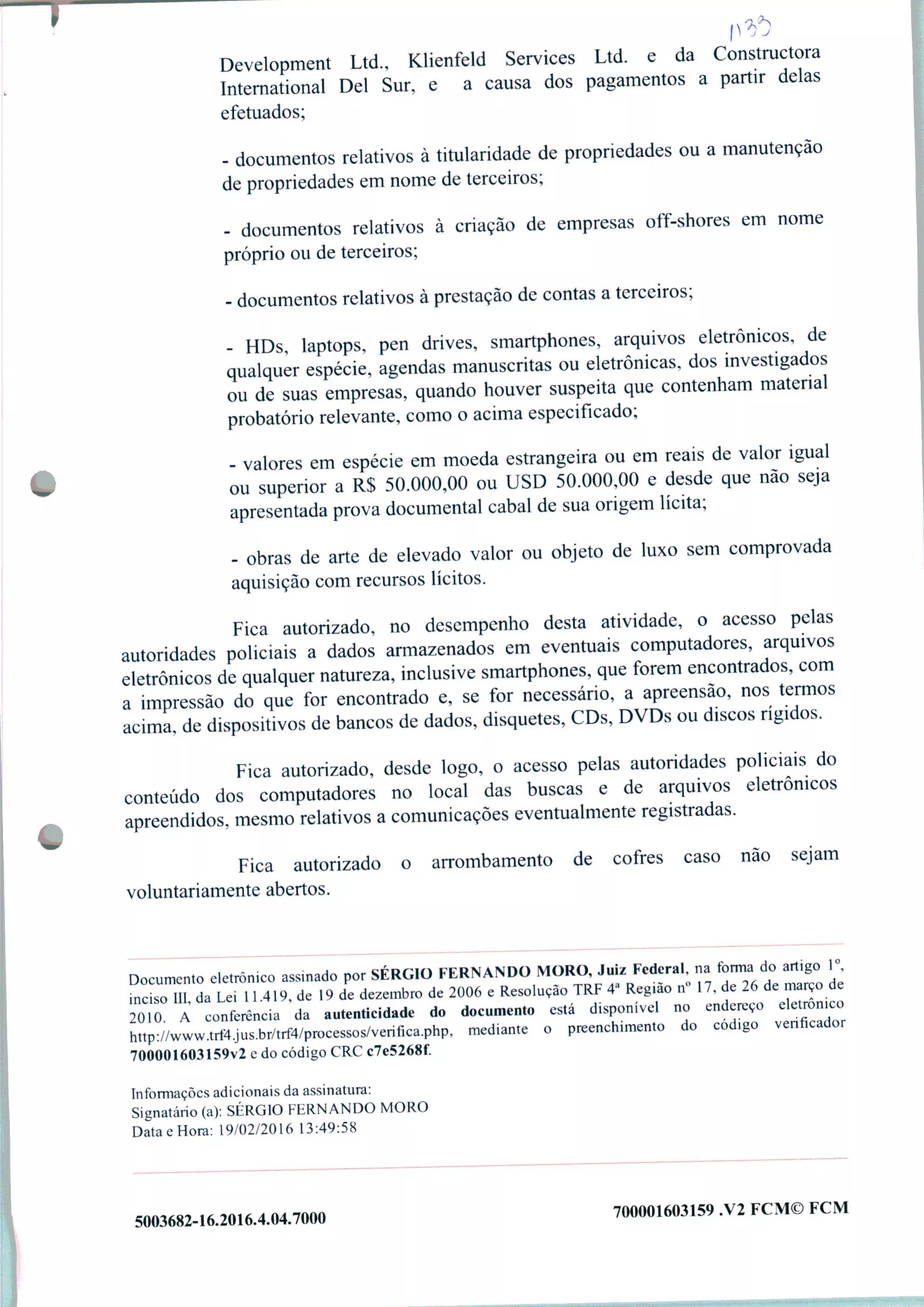 Development Ltd., Klienfeld Services Ltd. e da Constructora
International Dei Sur, e a causa dos pagamentos a partir delas
efetuados;
- documentos relativos à titularidade de propriedades ou a manutenção
de propriedades em nome de terceiros;
- documentos relativos à criação de empresas off-shores em nome
próprio ou de terceiros;
- documentos relativos à prestação de contas a terceiros;
- HDs, laptops, pen drives, smartphones, arquivos eletrônicos, de
qualquer espécie, agendas manuscritas ou eletrônicas, dos investigados
ou de suas empresas, quando houver suspeita que contenham material
probatório relevante, como o acima especificado;
- valores em espécie em moeda estrangeira ou em reais de valor igual
ou superior a R$ 50.000,00 ou USD 50.000,00 e desde que nao seja
apresentada prova documental cabal de sua origem lícita;
- obras de arte de elevado valor ou objeto de luxo sem comprovada
aquisição com recursos lícitos.
Fica autorizado, no desempenho desta atividade, o acesso pelas
autoridades policiais a dados armazenados em eventuais computadores, arquivos
eletrônicos de qualquer natureza, inclusive smartphones, que forem encontrados, com
a impressão do que for encontrado e, se for necessário, a apreensão, nos termos
acima, de dispositivos de bancos de dados, disquetes, CDs, DVDs ou discos rígidos.
Fica autorizado, desde logo, o acesso pelas autoridades policiais do
conteúdo dos computadores no local das buscas e de arquivos eletrônicos
apreendidos, mesmo relativos a comunicações eventualmente registradas.
Fica autorizado o arrombamento de cofres caso não sejam
voluntariamente abertos.
Documento eletrômeo assinado por SÉRGIO FERNANDO MORO, Juiz Federal na forma do artlg0 1
incsm da Lei 11.419, de 19 de dezembro de 2006 e Resolução TRF 4' Regmo n» 17, de 26 de mar o de
2010 A conto da autenticidade do do—o está disponível no endereço detronico
http://www.trt4.jus.br/trf4/processos/verif.ca.php, mediante o preenchimento do cod>go venheador
700001603159v2 e do código CRC c7e5268f.
Informações adicionais da assinatura:
Signatário (a): SÉRGIO FERNANDO MORO
Data e Hora: 19/02/2016 13:49:58
5003682-16.2016.4.04.7000 700001603159 .V2 FCM© FCM
 