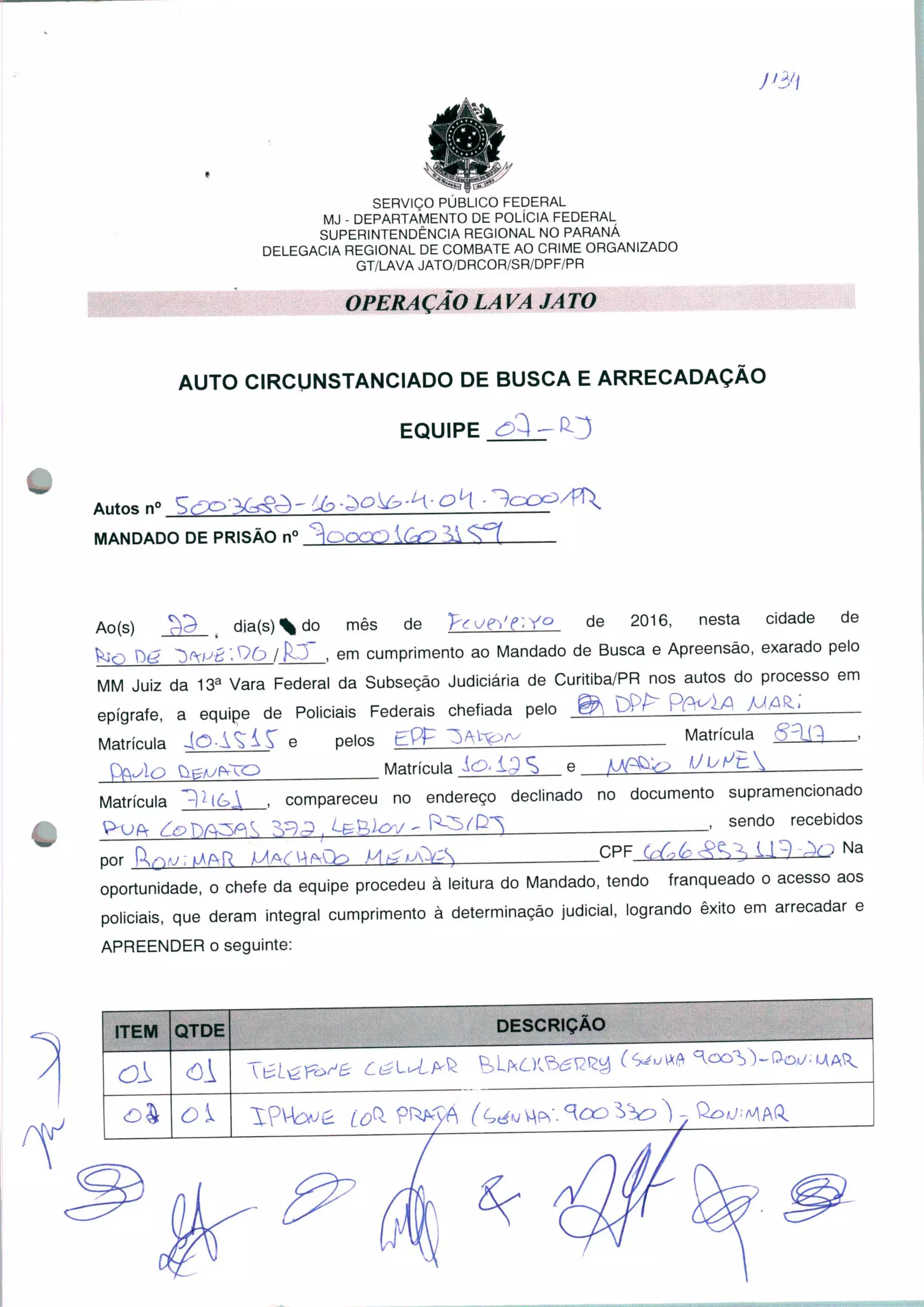 SERVIÇO PÚBLICO FEDERAL
MJ - DEPARTAMENTO DE POLÍCIA FEDERAL
SUPERINTENDÊNCIA REGIONAL NO PARANÁ
DELEGACIA REGIONAL DE COMBATE AO CRIME ORGANIZADO
GT/LAVA JATO/DRCOR/SR/DPF/PR
OPERAÇÃO LA VA JA TO
AUTO CIRCUNSTANCIADO DE BUSCA E ARRECADAÇÃO
EQUIPE
Autos n°
MANDADO DE PRISÃO n° KC-f;
Ao(s) dia(s)do mês de "p€or,'e~.Y° de 2016, nesta cidade de
'■ y>£> IK '_, em cumprimento ao Mandado de Busca e Apreensão, exarado pelo
MM Juiz da 13a Vara Federal da Subseção Judiciária de Curitiba/PR nos autos do processo em
epígrafe, a equipe de Policiais Federais chefiada pelo ® DPE" PP^^A MO^
Matrícula 4O-AÇÍS" e pelos EP£ ^AV^a-Matrícula <£3i3 .
Matrícula
Matrícula ^ compareceu no endereço declinado no documento supramencionado
send0 recebidos
Nar.PF
por Kqv;i .
oportunidade, o chefe da equipe procedeu à leitura do Mandado, tendo franqueado o acesso aos
policiais, que deram integral cumprimento à determinação judicial, logrando êxito em arrecadar e
APREENDER o seguinte:
 