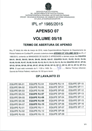 SERVIÇO PUBLICO FEDERAL
MJ - DEPARTAMENTO DE POLÍCIA FEDERAL
SUPERINTENDÊNCIA REGIONAL NO ESTADO DO PARANÁ
DRCOR - DELEGACIA REGIONAL DE COMBATE AO CRIME ORGANIZADO
GT/LAVA JATO/DRCOR/SR/DPF/PR
IPL n° 1985/2015
APENSO 07
VOLUME 05/18
TERMO DE ABERTURA DE APENSO
AO(S) 07 dia(s) do mês de março de 2016, nesta Superintendência Regional do Departamento de
Polícia Federal em Curitiba/PR, procedo à abertura deste APENSO 07 VOLUME 05/18 do IPL n°
1985/2015, contendo os MANDADOS DE BUSCA E APREENSÃO e demais peças das EQUIPES
BA-01, BA-02, BA-03, BA-04, BA-05, BA-06, BA-07; EQUIPES RJ-01, RJ-02, RJ-03, RJ-04,
RJ-05, RJ-06, RJ-07, RJ-08, RJ-09, RJ-10, RJ-11, RJ-12, RJ-13, RJ-14; EQUIPES SP-01, SP-02,
SP-03, SP-04, SP-05, SP-06, SP-07, SP-08, SP-09, SP-10, SP-11, SP-12, SP-13, SP-14, SP-15 e
SP16. O qual está numerado da fl. 1129 a 1408. Eu -!í{UL:...., Marina Thomaz Ultramari,
Escrivãde Polícia Federal, matrícula 18.102 que o lavrei.
OP.LAVAJATO 23
EQUIPE
EQUIPE
EQUIPE
EQUIPE
EQUIPE
EQUIPE
EQUIPE
EQUIPE
EQUIPE
EQUIPE
BA-01
BA-02
BA-03
BA-04
BA-05
BA-06
BA-07
RJ-01
RJ-02
RJ-03
EQUIPE
EQUIPE
EQUIPE
EQUIPE
EQUIPE
EQUIPE
EQUIPE
EQUIPE
EQUIPE
EQUIPE
RJ-04
RJ-05
RJ-06
RJ-07
RJ-08
RJ-09
RJ-10
RJ-11
RJ-12
RJ-13
EQUIPE
EQUIPE
EQUIPE
EQUIPE
EQUIPE
EQUIPE
EQUIPE
EQUIPE
EQUIPE
EQUIPE
RJ-14
SP-01
SP-02
SP-03
SP-04
SP-05
SP-06
SP-07
SP-08
SP-09
EQUIPE
EQUIPE
EQUIPE
EQUIPE
EQUIPE
EQUIPE
EQUIPE
EQUIPE
SP-10
SP-11
SP-12
SP-13
SP-14
SP-15
SP-16
SP-17
1/1
 