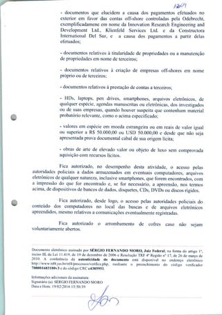 - documentos que elucidem a causa dos pagamentos efetuados no
exterior em favor das contas off-shore controladas pela Odebrecht,
exemplificadamene em nome da Innovation Research Engineering and
Development Ltd., Klienfeld Services Ltd. e da Constructora
International Dei Sur, e a causa dos pagamentos a partir delas
efetuados;
- documentos relativos à titularidade de propriedades ou a manutenção
de propriedades em nome de terceiros;
- documentos relativos à criação de empresas off-shores em nome
próprio ou de terceiros;
- documentos relativos à prestação de contas a terceiros;
- HDs, laptops, pen drives, smartphones, arquivos eletrônicos, de
qualquer espécie, agendas manuscritas ou eletrônicas, dos investigados
ou de suas empresas, quando houver suspeita que contenham material
probatório relevante, como o acima especificado;
- valores em espécie em moeda estrangeira ou em reais de valor igual
ou superior a R$ 50.000,00 ou USD 50.000,00 e desde que não seja
apresentada prova documental cabal de sua origem lícita;
- obras de arte de elevado valor ou objeto de luxo sem comprovada
aquisição com recursos lícitos.
Fica autorizado, no desempenho desta atividade, o acesso pelas
autoridades policiais a dados armazenados em eventuais computadores, arquivos
eletrônicos de qualquer natureza, inclusive smartphones, que forem encontrados, com
a impressão do que for encontrado e, se for necessário, a apreensão, nos termos
acima, de dispositivos de bancos de dados, disquetes, CDs, DVDs ou discos rígidos.
Fica autorizado, desde logo, o acesso pelas autoridades policiais do
conteúdo dos computadores no local das buscas e de arquivos eletrônicos
apreendidos, mesmo relativos a comunicações eventualmente registradas.
Fica autorizado o arrombamento de cofres caso não sejam
voluntariamente abertos.
Documento eletrônico assinado por SÉRGIO FERNANDO MORO, Juiz Federal, na forma do artigo Io,
inciso III, da Lei 11.419, de 19 de dezembro de 2006 e Resolução TRF 4a Região n° 17, de 26 de março de
2010. A conferência da autenticidade do documento está disponível no endereço eletrônico
http://www.trf4.jus.br/trf4/processos/verifica.php, mediante o preenchimento do código verificador
700001603180v3e do código CRCc4385951.
Informações adicionais da assinatura:
Signatário (a): SÉRGIO FERNANDO MORO
Data e Hora: 19/02/2016 13:50:39
 