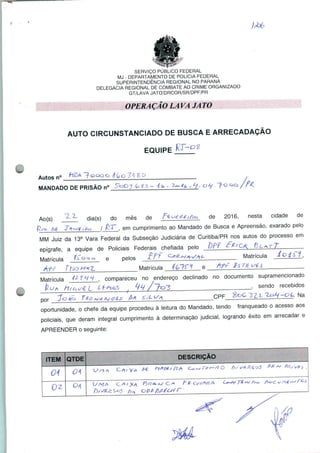 SERVIÇO PÚBLICO FEDERAL
MJ - DEPARTAMENTO DE POLÍCIA FEDERAL
SUPERINTENDÊNCIA REGIONAL NO PARANÁ
DELEGACIA REGIONAL DE COMBATE AO CRIME ORGANIZADO
GT/LAVA JATO/DRCOR/SR/DPF/PR
OPERAÇÃO LAVA JATO
AUTO CIRCUNSTANCIADO DE BUSCA E ARRECADAÇÃO
EQUIPE
Autos n° ~?ocoo 4(ç>o3i$Q
MANDADO DE PRISÃO n°
Ao(s) dia(s) do mês de
de 2016, nesta cidade de
, em cumprimento ao Mandado de Busca e Apreensão, exarado pelo
Juiz da 13a Vara Federal da Subseção Judiciária de Curitiba/PR nos autos do processo em
epígrafe, a equipe de Policiais Federais chefiada pelo Df T £ fOK n>L*
.. . , . /rncirx Q nDinc t'Pf C*>Cvv>pi/a^ MatrículaMatricula f^ oc>° e pelos -^ ' 'S—ll
/Vff t~io M*2- Matrícula -/&7í~^ e
Matrícula ^ , compareceu no endereço declinado no documento supramencionado
* /send0 recebidos
~C>1s. Na
pOr Jo^cj
oportunidade, o chefe da equipe procedeu à leitura do Mandado, tendo franqueado o acesso aos
policiais, que deram integral cumprimento à determinação judicial, logrando êxito em arrecadar e
APREENDER o seguinte:
 