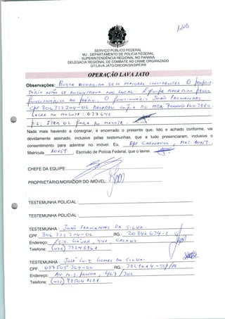 SERVIÇO PÚBLICO FEDERAL
MJ - DEPARTAMENTO DE POLÍCIA FEDERAL
SUPERINTENDÊNCIA REGIONAL NO PARANÁ
DELEGACIA REGIONAL DE COMBATE AO CRIME ORGANIZADO
GT/LAVA JATO/DRCOR/SR/DPF/PR
OPERAÇÃO LAVA JATO
Ohservacões:
o A
Ao
T a*. H+Lort :
Nada mais havendo a consignar, é encerrado o presente que, lido e achado conforme, vai
devidamente assinado, inclusive pelas testemunhas, que a tudo presenciaram, inclusive o
consentimento para adentrar no imóvel. Eu,
Matrícula ^°^^f' , Escrivão de Polícia Federal, que o lavrei.
CHEFE DA EQUIPE
PROPRIETÁRIO/MORADOR DO IMÓVEL:
TESTEMUNHA POLICIAL
TESTEMUNHA POLICIAL
TESTEMUNHA :
Endereço:
Telefone:
TESTEMUNHA:
Endereço:
Telefone:
RG.:
RG.:
 
