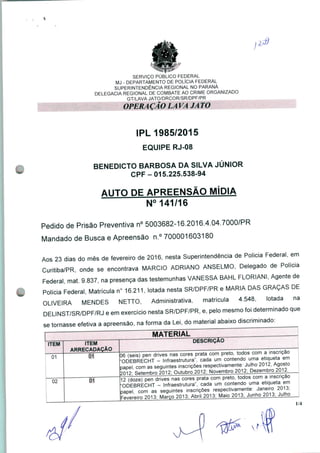 1,1)
SERVIÇO PÚBLICO FEDERAL
MJ - DEPARTAMENTO DE POLÍCIA FEDERAL
SUPERINTENDÊNCIA REGIONAL NO PARANÁ
DELEGACIA REGIONAL DE COMBATE AO CRIME ORGANIZADO
GT/LAVA JATO/DRCOR/SR/DPF/PR
OPERAÇÃO LA VA JATO
IPL 1985/2015
EQUIPE RJ-08
BENEDICTO BARBOSA DA SILVA JÚNIOR
CPF-015.225.538-94
AUTO DE APREENSÃO MÍDIA
N° 141/16
Pedido de Prisão Preventiva n° 5003682-16.2016.4.04.7000/PR
Mandado de Busca e Apreensão n.° 700001603180
Aos 23 dias do mês de fevereiro de 2016, nesta Superintendência de Policia Federal, em
Curitiba/PR, onde se encontrava MÁRCIO ADRIANO ANSELMO, Delegado de Polícia
Federal mat. 9.837, na presença das testemunhas VANESSA BAHL FLORIANI, Agente de
Polícia Federal, Matrícula n° 16.211, lotada nesta SR/DPF/PR e MARIA DAS GRAÇAS DE
OLIVEIRA MENDES NETTO, Administrativa, matrícula 4.548, lotada na
DELINST/SR/DPF/RJ e em exercício nesta SR/DPF/PR, e, pelo mesmo foi determinado que
se tornasse efetiva a apreensão, na forma da Lei, do material abaixo discriminado:
01
02
ITEM
ARRECADAÇÃO
01
DESCRIÇÃO
06 (seis) pen drives nas cores prata com preto, todos com a inscrição
"ODEBRECHT - Infraestrutura", cada um contendo uma etiqueta em
papel, com as seguintes inscrições respectivamente: Julho 2012, Agosto
2012 Setembro 701?- Outubro 2012: Novembro 2012: Dezembro 2012.
12 (doze) pen drives nas cores prata com preto, todos com a inscrição
'ODEBRECHT - Infraestrutura", cada um contendo uma etiqueta em
papel, com as seguintes inscrições respectivamente: Janeiro 20U
Fevereiro 2013; Marco 2013; Abril 2013: Maio 2013; Junho 2013; Julho ,
1/4
 