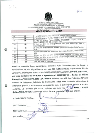 SERVIÇO PÚBLICO FEDERAL
MJ - DEPARTAMENTO DE POLÍCIA FEDERAL
SUPERINTENDÊNCIA REGIONAL NO PARANÁ
DELEGACIA REGIONAL DE COMBATE AO CRIME ORGANIZADO
GT/LAVA JATO/DRCOR/SR/DPF/PR
OPERAÇÃO LA VA JA TO
46 05 1 (Um) HD externo preto FREECOM, Design Sylvain Willenz.
47 06 1 (um) HD externo Toshiba HDD2159, S/N:
48
01 (um) HD externo Fujitsu, MODEL: MHZ2250BH FFS G
<67AT94269D1, 250 GB, com case prata
SER.
49 06 01 (um) pen drive nas cores preta com prata, com a inscrição: "BMC
brasil máquinas".
50 06
01 (um) pen drive nas cores amarelo com prata, Kingston, DataTraveler
8GB
51
01 (um) pen drive nas cores roxo com prata, Kingston, DataTraveler,
8GB.
06
)1 (um) pen drive nas cores azul com prata, Kingston, PT 101 G 4GB.
53
01 (um) pen drive na cor vermelha, com a inscrição "Dane Elec", 1GB.
54 06 01 (um) pen drive na cor prata.
06 (um) pen drive na cor prata.
Referidos materiais foram apreendidos conforme Auto Circunstanciado de Busca e
Arrecadação, na Rua Miguel Lemos, 44, sala 703 (Edifício Mauá), Copacabana, Rio de
Janeiro/RJ, endereço de BENEDICTO BARBOSA DA SILVA JÚNIOR, CPF 015.225.538-94,
por força do Mandado de Busca e Apreensão n° 700001603180 - Pedido de Prisão
Preventiva n° 5003682-16.2016.4.04.7000/PR, expedido pelo MM. Juiz Federal da 13a Vara
Federal da Subseção Judiciária de Curitiba/PR. Nada mais havendo, determinou a
autoridade policial o encerramento do presente auto, o qual ^°x}^Mo e achad°
conforme, vai assinado por todos, inclusive por mim. Eu^V/^HvlARIO NUNES
GUIMARÃES JÚNIOR, Escrivãoxle Polícia Federal, matrícula £4#fque o lavrei.
AUTORIDADE POLICIAL:
V
TESTEMUNHA :_
TESTEMUNHA :_
t
ESCRIVÃO:
4/4
 