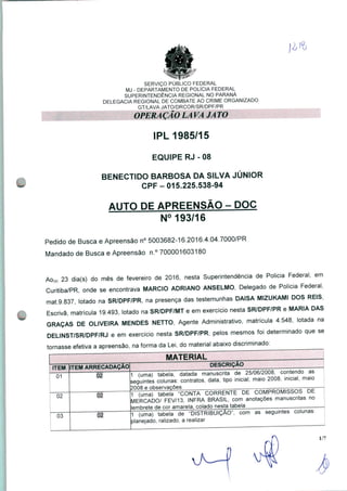 SERVIÇO PÚBLICO FEDERAL
MJ - DEPARTAMENTO DE POLÍCIA FEDERAL
SUPERINTENDÊNCIA REGIONAL NO PARANÁ
DELEGACIA REGIONAL DE COMBATE AO CRIME ORGANIZADO
GT/LAVA JATO/DRCOR/SR/DPF/PR
IPL 1985/15
EQUIPE RJ - 08
BENECTIDO BARBOSA DA SILVA JÚNIOR
CPF-015.225.538-94
AUTO DE APREENSÃO - DOC
N° 193/16
Pedido de Busca e Apreensão n° 5003682-16.2016.4.04.7000/PR
Mandado de Busca e Apreensão n.° 700001603180
Ao(s) 23 dia(s) do mês de fevereiro de 2016, nesta Superintendência de Policia Federal, em
Curitiba/PR, onde se encontrava MÁRCIO ADRIANO ANSELMO, Delegado de Polícia Federal,
mat.9.837, lotado na SR/DPF/PR, na presença das testemunhas DAISA MIZUKAMI DOS REIS,
Escrivã, matrícula 19.493, lotado na SR/DPF/MT e em exercício nesta SR/DPF/PR e MARIA DAS
GRAÇAS DE OLIVEIRA MENDES NETTO, Agente Administrativo, matrícula 4.548, lotada na
DELINST/SR/DPF/RJ e em exercício nesta SR/DPF/PR, pelos mesmos foi determinado que se
tornasse efetiva a apreensão, na forma da Lei, do material abaixo discriminado: ^_
MATERIAL
ITEM
01
02
03
TEM ARRECADAÇÃO
02
1 (uma) tabela, datada manuscrita de 25/06/2008, contendo as
;eguintes colunas: contratos, data, tipo inicial, maio 2008, inicial, maio
2008 e observações
02
DESCRIÇÃO
1 (uma) tabela "CONTA CORRENTE DE COMPROMISSOS Dê"
MERCADO/ FEV/13, INFRA BRASIL, com anotações manuscritas no
lembrete de cor amarela, colado nesta tabela
(uma) tabela de "DISTRIBUIÇÃO", com as seguintes colunas:
planejado, ralizado, a realizar
1/7
 