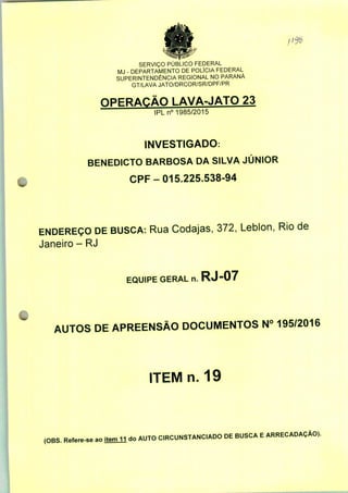SERVIÇO PÚBLICO FEDERAL
MJ - DEPARTAMENTO DE POLÍCIA FEDERAL
SUPERINTENDÊNCIA REGIONAL NO PARANÁ
GT/LAVA JATO/DRCOR/SR/DPF/PR
OPERAÇÃO LAVA-JATO 23
IPLn0 1985/2015
INVESTIGADO:
BENEDICTO BARBOSA DA SILVA JÚNIOR
CPF-015.225.538-94
ENDEREÇO DE BUSCA: Rua Codajas, 372, Leblon, Rio de
Janeiro - RJ
EQUIPE GERAL n. RJ-07
AUTOS DE APREENSÃO DOCUMENTOS N° 195/2016
ITEMn. 19
(OBS. Refere-se ao
do AUTO CIRCUNSTANCIADO DE BUSCA E ARRECADAÇÃO).
 