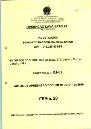 SERVIÇO PÚBLICO FEDERAL
MJ - DEPARTAMENTO DE POLÍCIA FEDERAL
SUPERINTENDÊNCIA REGIONAL NO PARANÁ
GT/LAVA JATO/DRCOR/SR/DPF/PR
OPERAÇÃO LAVA-JATO 23
IPLn0 1985/2015
INVESTIGADO:
BENEDICTO BARBOSA DA SILVA JÚNIOR
CPF-015.225.538-94
ENDEREÇO DE BUSCA: Rua Codajas, 372, Leblon, Rio de
Janeiro - RJ
EQUIPE GERAL n. RJ-07
AUTOS DE APREENSÃO DOCUMENTOS N° 195/2016
ITEM n. 20
(OBS. Refere-se ao item 11 do AUTO CIRCUNSTANCIADO DE BUSCA E ARRECADAÇÃO).
 