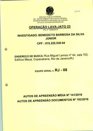 SERVIÇO PÚBLICO FEDERAL
MJ - DEPARTAMENTO DE POLÍCIA FEDERAL
SUPERINTENDÊNCIA REGIONAL NO PARANÁ
GT/LAVA JATO/DRCOR/SR/DPF/PR
nPFRAÇÃQ LAVA-JATO 23
IPLn0 1985/2015
INVESTIGADO: BENEDICTO BARBOSA DA SILVA
JÚNIOR
CPF : 015.225.538-94
ENDEREÇO DE BUSCA: Rua Miguel Lemos n° 44, sala 703,
Edifício Mauá, Copacabana, Rio de Janeiro/RJ
EQUIPE GERAL n. RJ - 08
AUTOS DE APREENSÃO MÍDIA N° 141/2016
AUTOS DE APREENSÃO DOCUMENTOS N° 193/2016
 