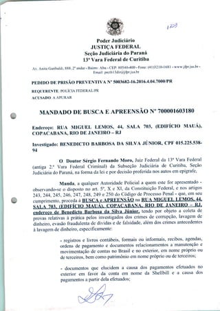 Poder Judiciário
JUSTIÇA FEDERAL
Seção Judiciária do Paraná
13a Vara Federal de Curitiba
Av. Anita Garibaldi, 888, 2o andar - Bairro: Ahu - CEP: 80540-400 - Fone: (41)3210-1681 - www.jfpr.jus.br -
Email: prctbl3dir@jfpr.jus.br
PEDIDO DE PRISÃO PREVENTIVA N° 5003682-16.2016.4.04.7000/PR
REQUERENTE: POLÍCIA FEDERAL/PR
ACUSADO: A APURAR
MANDADO DE BUSCA E APREENSÃO N° 700001603180
Endereço: RUA MIGUEL LEMOS, 44, SALA 703, (EDIFÍCIO MAUÁ),
COPACABANA, RIO DE JANEIRO - RJ
Investigado: BENEDICTO BARBOSA DA SILVA JÚNIOR, CPF 015.225.538-
94
O Doutor Sérgio Fernando Moro, Juiz Federal da 13a Vara Federal
(antiga 2.a Vara Federal Criminal) da Subseção Judiciária de Curitiba, Seção
Judiciária do Paraná, na forma da lei e por decisão proferida nos autos em epígrafe,
Manda, a qualquer Autoridade Policial a quem este for apresentado -
observando-se o disposto no art. 5o, X e XI, da Constituição Federal, e nos artigos
243 244 245, 246, 247, 248, 249 e 250 do Código de Processo Penal - que, em seu
cumprimento/proceda à ttlTSrA e APREENSÃO na R1A MICTEL LEMOS, 44,
SALA 703- (EDIFÍCIO MAIJÁl COPACABANA. RIO DE JANEIRO - RJ.
endereço de Benedicto Barbosa da Silva Júnior, tendo por objeto a coleta de
provas relativas à prática pelos investigados dos crimes de corrupção, lavagem de
dinheiro, evasão fraudulenta de dividas e de falsidade, além dos crimes antecedentes
à lavagem de dinheiro, especificamente:
- registros e livros contábeis, formais ou informais, recibos, agendas,
ordens de pagamento e documentos relacionamentos a manutenção e
movimentação de contas no Brasil e no exterior, em nome próprio ou
de terceiros, bem como patrimônio em nome próprio ou de terceiros;
- documentos que elucidem a causa dos pagamentos efetuados no
exterior em favor da conta em nome da Shellbill e a causa dos
pagamentos a partir dela efetuados;
.
 