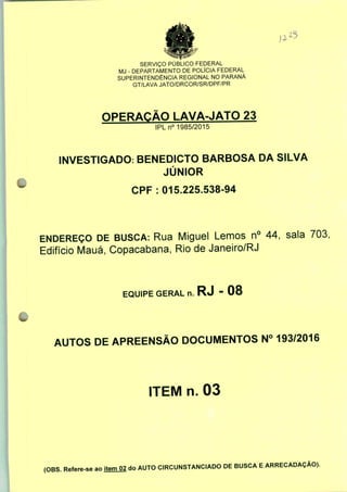 SERVIÇO PÚBLICO FEDERAL
MJ - DEPARTAMENTO DE POLÍCIA FEDERAL
SUPERINTENDÊNCIA REGIONAL NO PARANÁ
GT/LAVA JATO/DRCOR/SR/DPF/PR
OPERAÇÃO LAVA-JATO 23
IPLn0 1985/2015
INVESTIGADO: BENEDICTO BARBOSA DA SILVA
JÚNIOR
CPF : 015.225.538-94
ENDEREÇO DE BUSCA: Rua Miguel Lemos n° 44, sala 703:
Edifício Mauá, Copacabana, Rio de Janeiro/RJ
EQUIPE GERAL n. RJ - 08
AUTOS DE APREENSÃO DOCUMENTOS N° 193/2016
ITEM n. 03
(OBS. Refere-se ao item 02 do AUTO CIRCUNSTANCIADO DE BUSCA E ARRECADAÇÃO).
 