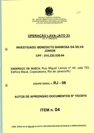 Jlòl
SERVIÇO PÚBLICO FEDERAL
MJ - DEPARTAMENTO DE POLÍCIA FEDERAL
SUPERINTENDÊNCIA REGIONAL NO PARANÁ
GT/LAVA JATO/DRCOR/SR/DPF/PR
OPERAÇÃO LAVA-JATO 23
IPLn0 1985/2015
INVESTIGADO: BENEDICTO BARBOSA DA SILVA
JÚNIOR
CPF : 015.225.538-94
ENDEREÇO DE BUSCA: Rua Miguel Lemos n° 44, sala 703,
Edifício Mauá, Copacabana, Rio de Janeiro/RJ
EQUIPE GERAL n. RJ - 08
AUTOS DE APREENSÃO DOCUMENTOS N° 193/2016
ITEM n. 04
(OBS. Refere-se ao item 02 do AUTO CIRCUNSTANCIADO DE BUSCA E ARRECADAÇÃO).
 