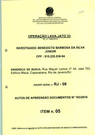 SERVIÇO PÚBLICO FEDERAL
MJ - DEPARTAMENTO DE POLÍCIA FEDERAL
SUPERINTENDÊNCIA REGIONAL NO PARANÁ
GT/LAVA JATO/DRCOR/SR/DPF/PR
OPERAÇÃO LAVA-JATO 23
IPLn0 1985/2015
INVESTIGADO: BENEDICTO BARBOSA DA SILVA
JÚNIOR
CPF: 015.225.538-94
ENDEREÇO DE BUSCA: Rua Miguel Lemos n° 44, sala 703,
Edifício Mauá, Copacabana, Rio de Janeiro/RJ
EQUIPE GERAL n. RJ - 08
AUTOS DE APREENSÃO DOCUMENTOS N° 193/2016
ITEM n. 05
(OBS. Refere-se ao item 02 do AUTO CIRCUNSTANCIADO DE BUSCA E ARRECADAÇÃO).
 