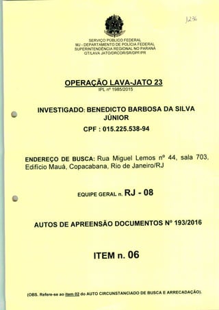 SERVIÇO PÚBLICO FEDERAL
MJ - DEPARTAMENTO DE POLÍCIA FEDERAL
SUPERINTENDÊNCIA REGIONAL NO PARANÁ
GT/LAVA JATO/DRCOR/SR/DPF/PR
OPERAÇÃO LAVA-JATO 23
IPLn0 1985/2015
INVESTIGADO: BENEDICTO BARBOSA DA SILVA
JÚNIOR
CPF : 015.225.538-94
ENDEREÇO DE BUSCA: Rua Miguel Lemos n° 44, sala 703,
Edifício Mauá, Copacabana, Rio de Janeiro/RJ
EQUIPE GERAL n. RJ - 08
AUTOS DE APREENSÃO DOCUMENTOS N° 193/2016
ITEM n. 06
(OBS. Refere-se ao item 02 do AUTO CIRCUNSTANCIADO DE BUSCA E ARRECADAÇÃO).
 