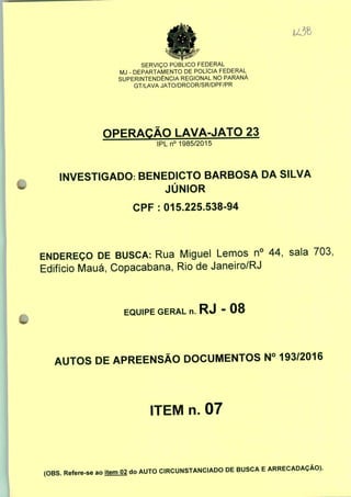 SERVIÇO PÚBLICO FEDERAL
MJ - DEPARTAMENTO DE POLÍCIA FEDERAL
SUPERINTENDÊNCIA REGIONAL NO PARANÁ
GT/LAVA JATO/DRCOR/SR/DPF/PR
OPERAÇÃO LAVA-JATO 23
IPLn0 1985/2015
INVESTIGADO: BENEDICTO BARBOSA DA SILVA
JÚNIOR
CPF : 015.225.538-94
ENDEREÇO DE BUSCA: Rua Miguel Lemos n° 44, sala 703;
Edifício Mauá, Copacabana, Rio de Janeiro/RJ
EQUIPE GERAL n. RJ - 08
AUTOS DE APREENSÃO DOCUMENTOS N° 193/2016
ITEM n. 07
(OBS. Refere-se ao
item 02 do AUTO CIRCUNSTANCIADO DE BUSCA E ARRECADAÇÃO).
 