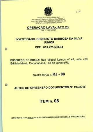 SERVIÇO PÚBLICO FEDERAL
MJ - DEPARTAMENTO DE POLÍCIA FEDERAL
SUPERINTENDÊNCIA REGIONAL NO PARANÁ
GT/LAVA JATO/DRCOR/SR/DPF/PR
OPERAÇÃO LAVA-JATO 23
IPLn0 1985/2015
INVESTIGADO: BENEDICTO BARBOSA DA SILVA
JÚNIOR
CPF : 015.225.538-94
ENDEREÇO DE BUSCA: Rua Miguel Lemos n° 44, sala 703,
Edifício Mauá, Copacabana, Rio de Janeiro/RJ
EQUIPE GERAL n. RJ - 08
AUTOS DE APREENSÃO DOCUMENTOS N° 193/2016
ITEM n. 08
(OBS. Refere-se ao
item 02 do AUTO CIRCUNSTANCIADO DE BUSCA E ARRECADAÇÃO).
 