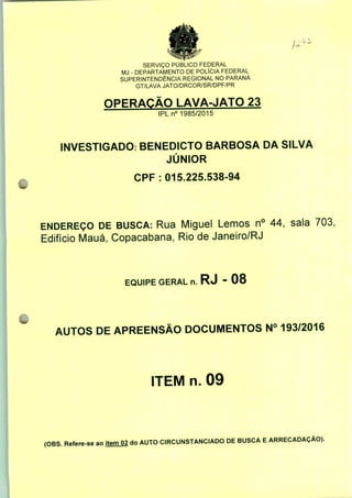 SERVIÇO PÚBLICO FEDERAL
MJ - DEPARTAMENTO DE POLÍCIA FEDERAL
SUPERINTENDÊNCIA REGIONAL NO PARANÁ
GT/LAVA JATO/DRCOR/SR/DPF/PR
OPERAÇÃO LAVA-JATO 23
IPLn0 1985/2015
INVESTIGADO: BENEDICTO BARBOSA DA SILVA
JÚNIOR
CPF : 015.225.538-94
ENDEREÇO DE BUSCA: Rua Miguel Lemos n° 44, sala 703,
Edifício Mauá, Copacabana, Rio de Janeiro/RJ
EQUIPE GERAL n. RJ - 08
AUTOS DE APREENSÃO DOCUMENTOS N° 193/2016
ITEM n. 09
(OBS. Refere-se ao item 02 do AUTO CIRCUNSTANCIADO DE BUSCA E ARRECADAÇÃO).
 