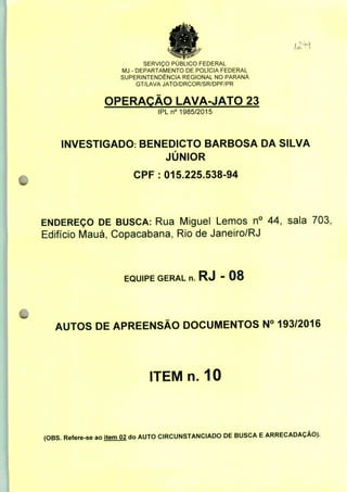 SERVIÇO PUBLICO FEDERAL
MJ - DEPARTAMENTO DE POLÍCIA FEDERAL
SUPERINTENDÊNCIA REGIONAL NO PARANÁ
GT/LAVA JATO/DRCOR/SR/DPF/PR
OPERAÇÃO LAVA-JATO 23
IPLn0 1985/2015
INVESTIGADO: BENEDICTO BARBOSA DA SILVA
JÚNIOR
CPF : 015.225.538-94
ENDEREÇO DE BUSCA: Rua Miguel Lemos n° 44, sala 703,
Edifício Mauá, Copacabana, Rio de Janeiro/RJ
EQUIPE GERAL n. RJ - 08
AUTOS DE APREENSÃO DOCUMENTOS N° 193/2016
ITEM n. 10
(OBS. Refere-se ao item 02 do AUTO CIRCUNSTANCIADO DE BUSCA E ARRECADAÇÃO).
 