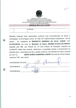 SERVIÇO PÚBLICO FEDERAL
MJ - DEPARTAMENTO DE POLÍCIA FEDERAL
SUPERINTENDÊNCIA REGIONAL NO PARANÁ
DELEGACIA REGIONAL DE COMBATE AO CRIME ORGANIZADO
GT/LAVA JATO/DRCOR/SR/DPF/PR
OPERA ÇÃO LA VA JA TO
11/02/2004
Referidos materiais foram apreendidos conforme Auto Circunstanciado de Busca e
Arrecadação, na Rua Miguel Lemos, 44, Sala 703. (Edifício Mauá) Copacabana - Rio de
Janeiro - RJ, residência de BENEDICTO BARBOSA DA SILVA JÚNIOR, CPF
015.225.538-94, por força do Mandado de Busca 5003682-16.2016.4.04.7000/PR,
expedido pelo MM. Juiz Federal da 13a Vara Federal da Subseção Judiciária de
Curitiba/PR. Nada mais havendo, determinou a autoridade policial o encerramento do
presente auto, o qual depois de lido e achado conforme, vai assinado por todos, inclusive
por mim. Eu, MARIO NUNES GUIMARÃES JÚNIOR, Escrivão de Polícia Federal,
matrícula 7.461, que o lavrei.
AUTORIDADE POLICIAL:
TESTEMUNHA :
J
TESTEMUNHA :
7/7
 