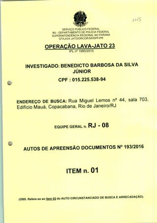 SERVIÇO PÚBLICO FEDERAL
MJ - DEPARTAMENTO DE POLÍCIA FEDERAL
SUPERINTENDÊNCIA REGIONAL NO PARANÁ
GT/LAVA JATO/DRCOR/SR/DPF/PR
OPERAÇÃO LAVA-JATO 23
IPLn0 1985/2015
INVESTIGADO: BENEDICTO BARBOSA DA SILVA
JÚNIOR
CPF : 015.225.538-94
ENDEREÇO DE BUSCA: Rua Miguel Lemos n° 44, sala 703;
Edifício Mauá, Copacabana, Rio de Janeiro/RJ
EQUIPE GERAL n. RJ " 08
AUTOS DE APREENSÃO DOCUMENTOS N° 193/2016
ITEM n. 01
(OBS. Refere-se ao item 02 do AUTO CIRCUNSTANCIADO DE BUSCA E ARRECADAÇÃO).
 