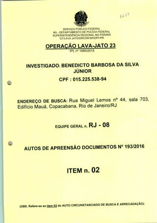 SERVIÇO PÚBLICO FEDERAL
MJ - DEPARTAMENTO DE POLÍCIA FEDERAL
SUPERINTENDÊNCIA REGIONAL NO PARANÁ
GT/LAVA JATO/DRCOR/SR/DPF/PR
OPERAÇÃO LAVA-JATO 23
IPLn0 1985/2015
INVESTIGADO: BENEDICTO BARBOSA DA SILVA
JÚNIOR
CPF : 015.225.538-94
ENDEREÇO DE BUSCA: Rua Miguel Lemos n° 44, sala 703,
Edifício Mauá, Copacabana, Rio de Janeiro/RJ
EQUIPE GERAL n. RJ - 08
AUTOS DE APREENSÃO DOCUMENTOS N° 193/2016
ITEM n. 02
(OBS. Refere-se ao item 02 do AUTO CIRCUNSTANCIADO DE BUSCA E ARRECADAÇÃO).
 