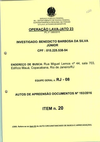 SERVIÇO PÚBLICO FEDERAL
MJ - DEPARTAMENTO DE POLÍCIA FEDERAL
SUPERINTENDÊNCIA REGIONAL NO PARANÁ
GT/LAVA JATO/DRCOR/SR/DPF/PR
OPERAÇÃO LAVA-JATO 23
IPLn0 1985/2015
INVESTIGADO: BENEDICTO BARBOSA DA SILVA
JÚNIOR
CPF : 015.225.538-94
ENDEREÇO DE BUSCA: Rua Miguel Lemos n° 44, sala 703;
Edifício Mauá, Copacabana, Rio de Janeiro/RJ
EQUIPE GERAL n. RJ - 08
AUTOS DE APREENSÃO DOCUMENTOS N° 193/2016
ITEM n. 20
(OBS. Refere-se ao jtemO2 do AUTO CIRCUNSTANCIADO DE BUSCA E ARRECADAÇÃO).
 