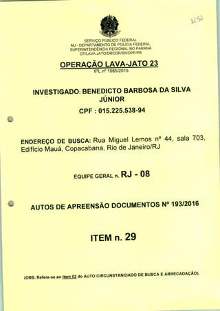 SERVIÇO PUBLICO FEDERAL
MJ - DEPARTAMENTO DE POLÍCIA FEDERAL
SUPERINTENDÊNCIA REGIONAL NO PARANÁ
GT/LAVA JATO/DRCOR/SR/DPF/PR
OPERAÇÃO LAVA-JATO 23
IPLn0 1985/2015
INVESTIGADO: BENEDICTO BARBOSA DA SILVA
JÚNIOR
CPF : 015.225.538-94
ENDEREÇO DE BUSCA: Rua Miguel Lemos n° 44, sala 703,
Edifício Mauá, Copacabana, Rio de Janeiro/RJ
EQUIPE GERAL n. RJ - 08
AUTOS DE APREENSÃO DOCUMENTOS N° 193/2016
ITEM n. 29
(OBS. Refere-se aoitemQ2 do AUTO CIRCUNSTANCIADO DE BUSCA E ARRECADAÇÃO).
 